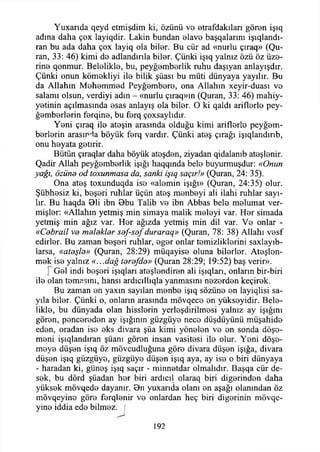 Yuxarıda qeyd etmişdim ki, özünü ve etrafdakılan gören işıq
adına daha çox layiqdir. Lâkin bundan elave başqalarını işıqlandı-
ran bu ada daha çox layiq ola biler. Bu cür ad «nurlu çıraq» (Qu-
ran, 33: 46) kimi de adlandırıla biler. Çünki işıq yalnız özü öz üze­
rine qonmur. Belelikle, bu, peyğemberlik ruhu daşıyan anlayışdır.
Çünki onun kömekliyi ile bilik şüası bu müti dünyaya yayılır. B'U
da Allahın Mehemmed Peyğembere, ona Allahın xeyir-duası ve
salamı olsun, verdiyi adın - «nurlu çıraq»ın (Quran, 33: 46) mahiy-
yetinin açılmasında esas anlayış ola biler. O ki qaldı ariflerle pey-
ğemberlerin ferqine, bu ferq çoxsaylıdır.
Yeni çıraq ile ateşin arasında olduğu kimi ariflerle peyğem-
berlerin arasında böyük ferq vardır. Çünki ateş çırağı işıqlandınb,
onu heyata getirir.
Bütün çıraqlar daha böyük ateşden, ziyadan qidalanıb ateşlenir.
Qadir Allah peyğemberlik İşığı haqqında bele buyurmuşdur: «Onun
yağı, özünd od toxunmasa da, sanki işıq saçır!» (Quran, 24: 35).
Ona ateş toxunduqda ise «alemin İşığı» (Quran, 24:35) olur.
Şübhesiz ki, beşeri ruhlar üçün ateş menbeyi ali ilahi ruhlar sayı­
lır. Bu haqda Bli ibn Bbu Talib ve ibn Abbas bele melumat ver­
mişler: «Allahın yetmiş min simaya malik meleyi var. Her simada
yetmiş min ağız var. Her ağızda yetmiş min dil var. Ve onlar -
«Cebrail ve melekler sef-sef duraraq» (Quran, 78: 38) Allahı vesf
edirler. Bu zaman beşeri ruhlar, eger onlar temizliklerini saxlayıb-
larsa, «ateşle» (Quran, 28:29) müqayise oluna bilerler. Ateşlen­
mek ise yalnız «...dağ terefde» (Quran 28:29; 19:52) baş verir».
f Gel indi beşeri işıqları ateşlendiren ali işıqları, onların bir-biri
ile olan temasını, hansı ardıcıllıqla yanmasını nezerden keçirek.
Bu zaman en yaxın sayılan menbe işıq sözüne en layiqlisi sa-
yıla biler. Çünki o, onların arasında mövqece en yükseyidir. Bele­
likle, bu dünyada olan hisslerin yerleşdirilmesi yalnız ay İşığını
gören, pencereden ay İşığının güzgüye nece düşdüyünü müşahide
eden, oradan ise eks divara şüa kimi yönelen ve en sonda döşe­
meni işıqlandıran şüam gören insan vasitesi ile olur. Yeni döşe­
meye düşen işıq öz mövcudluğuna göre divara düşen İşığa, divara
düşen işıq güzgüye, güzgüye düşen işıq aya, ay ise o biri dünyaya
- haradan ki, güneş işıq saçır - minnetdar olmalıdır. Başqa cür de­
sek, bu dörd şüadan her biri ardıcıl olaraq biri diğerinden daha
yüksek mövqede dayanır. Bn yuxarıda olanı en aşağı olanından öz
mövqeyino göre ferqlenir ve onlardan heç biri diğerinin mövqe-
yine iddia ede bilmez, j
192
 