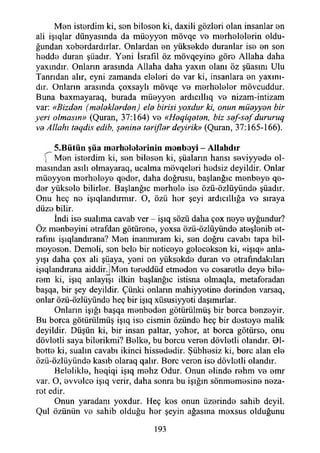 Mön isterdim ki, sen bileşen ki, daxili gözleri olan insanlar en
ali işıqlar dünyasında da müeyyen mövqe ve merhelelerin oldu­
ğundan xeberdardırlar. Onlardan en yüksekde duranlar ise en son
hedde duran şüadır. Yeni İsrafil öz mövqeyine göre Allaha daha
yaxındır. Onların arasında Allaha daha yaxın olanı öz şüasını Ulu
Tanrıdan alır, eyni zamanda eleleri de var ki, insanlara en yaxınt-
dır. Onlann arasında çoxsaylı mövqe ve merheleler mövcuddur.
Buna baxmayaraq, burada müeyyen ardıcıllıq ve nizam-intizam
var: «Bizden (meleklerden) ele birisi yoxdur ki, onun müeyyen bir
yeri olmasın» (Quran, 37:164) ve «Heqiqeten, biz sef-sef dururuq
ve Allahı teqdis edib, şenine terifler deyirik» (Quran, 37:165-166).
5.B ütün şüa m orhololoriniıı m onboyi - A llahdır
) Men isterdim ki, sen bileşen ki, şüaların hansı seviyyede ol­
masından asılı olmayaraq, ucalma mövqeleri hedsiz deyildir. Onlar
müeyyen merheleye qeder, daha doğrusu, başlanğıc menbeye qe-
der yüksele bilirler. Başlanğıc merhele ise özü-özlüyünde şüadır.
Onu heç ne işıqlandırmır. O, özü her şeyi ardıcıllığa ve sıraya
düze bilir.
İndi ise sualıma cavab ver - işıq sözü daha çox neye uyğundur?
Öz menbeyini etrafdan götürene, yoxsa özü-özlüyünde ateşlenib et­
rafını işıqlandırana? Men inanmıram ki, sen doğru cavabı tapa bil-
meyesen. Demeli, sen bele bir neticeye geleceksen ki, «işıq» anla­
yışı daha çox ali şüaya, yeni en yüksekde duran ve etrafındakilan
işıqlandırana aiddirJMen tereddüd etmeden ve cesaretle deye bile-
rem ki, işıq anlayışı ilkin başlanğıc istisna olmaqla, metaforadan
başqa, bir şey deyildir. Çünki onlann mahiyyetine derinden varsaq,
onlar özü-özlüyünde heç bir işıq xüsusiyyeti daşımırlar.
Onların İşığı başqa menbeden götürülmüş bir borca benzeyir.
Bu borca götürülmüş işıq ise cismin özünde heç bir desteye malik
deyildir. Düşün ki, bir insan paltar, yeher, at borca götürse, onu
dövletli saya bilerikmi? Belke, bu borcu veren dövletli olandır. 01-
bette ki, sualin cavabı ikinci hissededir. Şübhesiz ki, bore alan ele
özü-özlüyünde kasıb olaraq qalır. Bore veren iso dövletli olandır.
Belelikle, heqiqi işıq mehz Odur. Onun elinde rehm ve emr
var. O, evvelce işıq verir, daha sonra bu İşığın sönmemesine neza­
ret edir.
Onun yaradanı yoxdur. Heç kes onun üzerinde sahib deyil.
Qul özünün ve sahib olduğu her şeyin ağasına mexsus olduğunu
193
 