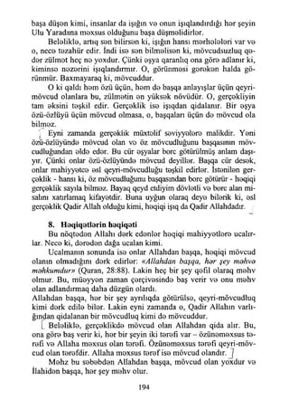 başa düşon kimi, insanlar da İşığın vo onun işıqlandırdığı hor şeyin
Ulu Yaradana moxsus olduğunu başa düşmolidirlor.
Beloliklo, artıq son bilirson ki, İşığın hansı morhololori var vo
o, neco tozahür edir. İndi iso son bilmolison ki, mövcudsuzluq qe-
dor zülmot heç no yoxdur. Çünki oşya qaranlıq ona göre adlanır ki,
kiminso nozorini işıqlandırmır. O, görünmesi gerekon halda gö-
rünmür. Baxmayaraq ki, mövcuddur.
O ki qaldı hem özü üçün, hem do başqa anlayışlar üçün qeyri-
mövcud olanlara bu, zülmotin on yüksek növüdür. O, gerçokliyin
tam eksini teşkil edir. Gerçeklik iso işıqdan qidalanır. Bir eşya
özü-özlüyü üçün mövcud olmasa, o, başqaları üçün do mövcud ola
bilmez.
. Eyni zamanda gerçeklik müxtolif seviyyoloro malikdir. Yeni
özü-özlüyünde mövcud olan vo öz mövcudluğunu başqasınm möv-
cudluğundan olde eder. Bu cür eşyalar bore götürülmüş anlam daşı-
yır. Çünki onlar özü-özlüyündo mövcud deyiller. Başqa cür desek,
onlar mahiyyetce esi qeyri-mövcudluğu teşkil edirlor. İstenilen ger­
çeklik - hansı ki, öz mövcudluğunu başqasından bore götürür - heqiqi
gerçeklik sayıla bilmez. Bayaq qeyd etdiyim dövletli ve bore alan mi­
salini xatırlamaq kifayetdir. Buna uyğun olaraq deye bilerik ki, esi
gerçeklik Qadir Allah olduğu kimi, heqiqi işıq da Qadir Allahdadır.
8. H eq iq e tlerin heqiqeti
Bu nöqteden Allahı derk edenler heqiqi mahiyyetlere ucalır-
lar. Nece ki, dereden dağa ucalan kimi.
Ucalmanın sonunda ise onlar Allahdan başqa, heqiqi mövcud
olanın olmadığını derk edirler: «Allahdan başqa, har şey mahva
mahkumdur» (Quran, 28:88). Lâkin heç bir şey qefıl olaraq mehv
olmur. Bu, müeyyen zaman çerçivesinde baş verir ve onu mehv
olan adlandırmaq daha düzgün olardı.
Allahdan başqa, her bir şey ayrılıqda götürülse, qeyri-mövcudluq
kimi derk edile biler. Lâkin eyni zamanda o, Qadir Allahın varlı­
ğından qidalanan bir mövcudluq kimi de mövcuddur.
[ Beloliklo, gerçeklikde mövcud olan Allahdan qida alır. Bu,
ona göre baş verir ki, her bir şeyin iki terefı var - özünemexsus te-
refı ve Allaha mexsus olan terefı. Özünemexsus terefı qeyri-möv-
cud olan terefdir. Allaha moxsus teref ise mövcud olandır. J
Mehz bu sebebden Allahdan başqa, mövcud olan yoxdur ve
İlahiden başqa, her şey mehv olur.
194
 