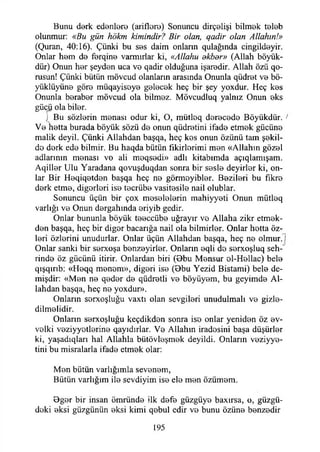 Bunu derk edenlere (ariflere) Sonuncu dirçelişi bilmek teleb
olunmur: «Bu gün hökm kimindir? Bir olan, qadir olan Allahın!»
(Quran, 40:16). Çünki bu ses daim onlann qulağında cingildeyir.
Onlar hem de ferqine varmırlar ki, «Allahu okbor» (Allah böyük-
dür) Onun her şeyden uca ve qadir olduğuna işaredir. Allah özü qo-
rusun! Çünki bütün mövcud olanların arasında Onunla qüdret ve bö-
yüklüyüne göre müqayisoye gelecek heç bir şey yoxdur. Heç kes
Onunla beraber mövcud ola bilmez. Mövcudluq yalnız Onun eks
gücü ola biler.
) Bu sözlerin menası odur ki, O, mütleq derecede Böyükdür. >
Ve hetta burada böyük sözü de onun qüdretini ifade etmek gücüne
malik deyil. Çünki Allahdan başqa, heç kes onun özünü tam şekil­
de dork ede bilmir. Bu haqda bütün fikirlerimi men «Allahın gözel
adlarının menası vo ali meqsodi» adlı kitabımda açıqlamışam.
Aqiller Ulu Yaradana qovuşduqdan sonra bir sesle deyirler ki, on­
lar Bir Heqiqetden başqa heç ne görmoyibler. Bezileri bu fikre
derk etme, diğerleri ise tecrübe vasitesile nail olublar.
Sonuncu üçün bir çox meselelerin mahiyyeti Onun mütleq
varlığı ve Onun dergahında eriyib gedir.
Onlar bununla böyük teeccübe uğrayır ve Allaha zikr etmek-
den başqa, heç bir diğer bacarığa nail ola bilmirler. Onlar hetta öz­
leri özlerini unudurlar. Onlar üçün Allahdan başqa, heç ne olmur. İ
Onlar sanki bir serxoşa benzeyirler. Onların eqli de serxoşluq seh-~
rinde öz gücünü itirir. Onlardan biri (Obu Mensur ol-Hellac) bele
qışqırıb: «Heqq menem», diğeri ise (Obu Yezid Bistami) bele de­
mişdir: «Men ne qeder de qüdretli ve böyüyem, bu geyimde Al­
lahdan başqa, heç ne yoxdur».
Onların sorxoşluğu vaxtı olan sevgileri unudulmalı ve gizle-
dilmelidir.
Onların serxoşluğu keçdikdon sonra iso onlar yeniden öz ev­
velki veziyyotlerine qayıdırlar. Ve Allahın iradesini başa düşürler
ki, yaşadıqları hal Allahla bütövleşmek deyildi. Onların veziyye-
tini bu misralarla ifade etmek olar:
Men bütün varlığımla sevenem,
Bütün varlığım ile sevdiyim ise ele men özümem.
Oger bir insan ömründe ilk defe güzgüye baxırsa, o, güzgü-
deki eksi güzgünün eksi kimi qebul edir ve bunu özüne benzedir
195
 