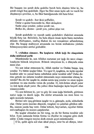 Bir başqası ise şorab dolu qod©h© baxıb bel© düşün© bil©r ki, bu
ş©rab r©ngli boş q©d©hdir. 0g©r bu fikir onun üçün adi v© vacib bir
düşünc©y© çevrils©, o, bu fikir burulğanında itib bata bil©r:
Ş©rab v© q©d©h - h©r ikisi ş©ffafdır,
Onlar o q©d©r b©nz©rdir ki, fikri dolaşdırır.
Sanki şüş© yoxdur, yalnız ş©rab var,
B©lk© d©, ©ksin© - ş©rab yox, yalnız şüş© var.
Ş©rab q©d©hdir v© «ş©rab sanki q©d©hdir» ifadolori arasında
böyük f©rq var. Bel©likl©, bu hala düşen insan üçün bunu metafora
dilind© «birl©şm©», reallıq ifadesi il© is© «oxşatma» adlandırmaq
olar. Bu h©qiqi mahiyyot arxasında is© bizim mühakim© yürüd©
bilm©y©c©yimiz sirrlor gizlodilir.
7. «A llahın sim ası». B u işıqların A llah İşığı il© elaqosinin
daha müf©ss©l şerhi
Mümkündür ki, s©n Allahın nurunun yer İşığı il© nec© ©laq©-
londiyini bilmok ist©yirs©n. Bilm©k ist©yirs©n ki, o dünyada sima
nec© olur.
V© sen inkar etmezsen ki, Allah nurdur v© Ondan başqa, işıq
yoxdur. V© bütün işıqlar Odur. V© ©g©r O, işıqdırsa, n©üçün ©şyalar
tezahür edir vo yaxud hansı sobobden onlar tozahür edir? Daha d©-
rino getsok is© onların t©zahür etmesind© noy© minn©tdar olmaq la­
zımdır? Bu elo bir işıqdır ki, ondan sonra işıq yoxdur v© onun İşığını
yandıran v© ona m©nb© veron d© yoxdur. O, özü-özün© alışıb yanır
v© özü üçün alışıb yanır. Bu yalnız ilkin başlanğıc üçün keçorli olan
xüsusiyy©tdir.
V© son bilirson ki, yer vo göy iki ©sas İşığa bürünüb, görünon
xarici İşığa v© daxili İşığa. Bu sözlor arxasında is© men hissi v©
ağılı nozord© tuturam.
Birinci növ işıq görünen işıqdır v© o, günoşd©, ayda, ulduzlarda
olur. Onlar yerin üzerin© düşerek, r©ngl©ri v© çalarları görülen edir.
Bu, ©sason yazda baş verir. Onlar t©bi©ti, heyvanlan, ©şyalan bütün
mövcudluqları il©nezer© çarpdırırlar.
Bu işıqlar olmadan n© bir r©ng, n© d© bir forma tozahür ed©
bilor. Eyni zamanda bütün forma v© ölçülor öz rengin© gör© d©rk
edilir. Çünki rengsiz noyis© dork etmek qeyri-mümkündür.
O ki, qaldı ağıla aid olan ideal şüaya, ist©r bu ali dünya, ister-
196
 