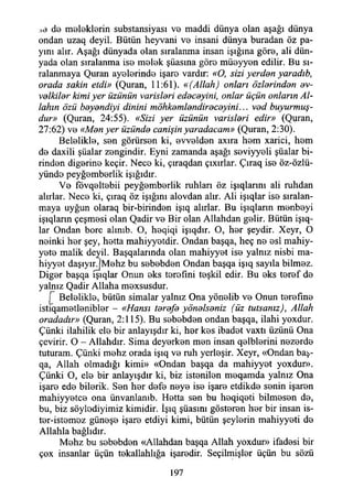 de meleklerin substansiyası V0 maddi dünya olan aşağı dünya
ondan uzaq deyil. Bütün heyvani vo insani dünya buradan öz pa­
yını alır. Aşağı dünyada olan sıralanma insan İşığına göro, ali dün­
yada olan sıralanma iso molok şüasına göro müoyyon edilir. Bu sı­
ralanmaya Quran ayolerindo işaro vardır: «O, sizi yerddrı yaradıb,
orada sakin etdi» (Quran, 11:61). «(Allah) onları özlerinden ev­
velkiler kimi yer üzünün varisleri edeceyini, onlar üçün onların Al­
lahın özü beyendiyi dinini möhkemlendireceyini... ved buyurmuş-
dur» (Quran, 24:55). «Sizi yer üzünün varisleri edir» (Quran,
27:62) vo «Men yer üzünde canişin yaradacam» (Quran, 2:30).
Beloliklo, son görürsen ki, ovvoldon axıra hom xarici, hom
do daxili şüalar zongindir. Eyni zamanda aşağı soviyyeli şüalar bi­
rinden diğerine keçir. Nece ki, çıraqdan çıxırlar. Çıraq iso öz-özlü-
yündo peyğomborlik İşığıdır.
Vo fövqeltebii peyğomborlik ruhları öz işıqlarını ali ruhdan
alırlar. Nece ki, çıraq öz İşığını alovdan alır. Ali işıqlar ise sıralan­
maya uyğun olaraq bir-birinden işıq alırlar. Bu işıqlarm monboyi
işıqların çeşmosi olan Qadir ve Bir olan Allahdan gelir. Bütün işıq-
lar Ondan bore alınıb. O, hoqiqi işıqdır. O, hor şeydir. Xeyr, O
neinki hor şey, hotta mahiyyotdir. Ondan başqa, heç ne esi mahiy-
yoto malik deyil. Başqalarında olan mahiyyot ise yalnız nisbi ma-
hiyyot daşıyırjMohz bu sebebden Ondan başqa işıq sayıla bilmez.
Diğer başqa ışıqlar Onun eks torofıni teşkil edir. Bu eks teref do
yalnız Qadir Allaha mexsusdur.
[ Beloliklo, bütün simalar yalnız Ona yönelib vo Onun terefine
istiqametlenibler - «Hansı terefe yönelseniz (üz tutsanız), Allah
oradadır» (Quran, 2:115). Bu sobebdon ondan başqa, ilahi yoxdur.
Çünki ilahilik ele bir anlayışdır ki, hor kes ibadet vaxtı üzünü Ona
çevirir. O - Allahdır. Sima deyerken mon insan qelblerini nozordo
tuturam. Çünki mohz orada işıq ve ruh yerleşir. Xeyr, «Ondan baş-
qa, Allah olmadığı kimi» «Ondan başqa da mahiyyot yoxdur».
Çünki O, ele bir anlayışdır ki, biz istenilen meqamda yalnız Ona
işaro edo bilorik. Sen hor defo noye iso işaro etdikde senin işaren
mahiyyetee ona ünvanlanıb. Hotta sen bu hoqiqoti bilmesen do,
bu, biz söylodiyimiz kimidir. İşıq şüasını gösteren hor bir insan is-
ter-istemoz günoşe işaro etdiyi kimi, bütün şeylerin mahiyyeti do
Allahla bağlıdır.
Mohz bu sobebdon «Allahdan başqa Allah yoxdur» ifadesi bir
çox insanlar üçün tekallahlığa işarodir. Seçilmişler üçün bu sözü
197
 