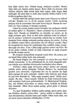 bel© ifade etmek olar: «Ondan başqa, mahiyyet yoxdur». Birinci
ifade daha çox ümumi anlam daşıyır. İkinci ifade ise mexsusi olub
Allahın tekliyim ifade etmek üçün daha uyğun, daha deqiq, daha
mütleqdir. Bu sözü ifade ve derk eden insanlar Allahın teklik ve bü-
tövlük dergahına daxil olur.
r Allahla bütövlük şahlığı bende üçün ucala bileceyi en yüksek
zirvedir. Bundan uca ve ali bir meqam yoxdur. Çünki «ucalmaq
anlayışı özü de çoxmenalı olub nisbi mena daşıyır. Burada iki mer-
hele var: hara ucalmaq ve haradan ucalmaq.
Lâkin bu çoxluq aradan qalxıb birleşme baş tutduqda nisbilik
de aradan qalxır ve «haradan», «hara» anlamları da öz çoxmenalı-
lığını itirir. Burada ne hündürlük, ne derinlik, ne yuxarı, ne de
aşağı menaları qalır. Ruh en alini derk etdikden sonra öz yükseli­
şini de saxlayır. Çünkü bu meqamdan yüksek heç ne yoxdur. Eyni
zamanda Onun olduğu mekanda çoxluq anlayışı da yoxdur. Çoxluq
da itdikden sonra ruhun yükselişine heç bir ehtiyac yoxdur. Oger
bu meqamda her hansı bir yerdeyişme baş verdikde yalnız yuxarı-
dan aşağı ola biler. Yeni « daha aşağı göylere enme» ola biler. Bu
da bir qeder nisbidir. Çünki ali üçün yükselişin en aşağı meqamı
da böyük meqam sayılır, i
Bu meqsed meqsedîerin meqsedi sayıla biter. Bu axtarış yal­
nız kamil biten ruhlar üçün olan axtarışdır.
Bu haqda bilgiler çox sirli saxlanılır ve yalnız her şeyi bilen1
Allaha mexsusdur. Ve bu sebebdendir ki, bu sirler haqqında anla­
yışı olanlar nese dedikde bilmeyenler terefından inkar olunur.
Ariflerin «daha aşağı seviyyeye enme» anlamı çox maraqlı
şekilde şerhe sebeb olmuşdur. Onların fıkrince, bu, meleklerin
göyden yere enmesidir. Aqillerden biri ise bu mesele ite bağlı
daha maraqlı bir şerh vermişdir. Allahın ilahi birliyine nail olmuş
bu aqil bete demişdir ki, "daha aşağı meqama enme" Allaha mex-
susdur. Bu eniş - Onun enişidir. Sebebi ise fiziki fealiyyeti berpa
edib orqanları fealiyyete getirmekdedir. Ve Mehemmed Peyğem­
ber, ona Allahın xeyir-duası ve salamı olsun, hedisde bu barede
bete demişdir: «Men Onun eşiden qulağı, gören gözü ve danışan
diliyem».
Ve eger Peyğember Allahın eşiden qulağı, gören gözü, danı­
şan dilidirse, demeli, yalnız Odur - gören, eşiden ve danışan. Mu-
saya ünvanlanmış sözlerde buna işare edilib: «Men xeste idim, sen
ise meni ziyaret etmirdin» (Matfeyden, 25-43).
198
 