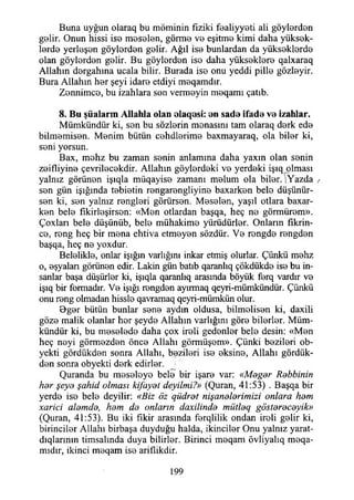 Buna uyğun olaraq bu möminin fiziki fealiyyeti ali göylerden
gBİir. Onun hissi ise meselen, görme v b eşitme kimi daha yüksek­
lerde yerleşen göylerden gelir. Ağıl ise bunlardan da yükseklerde
olan göylerden gelir. Bu göylerden ise daha yükseklere qalxaraq
Allahın dergahına ucala bilir. Burada ise onu yeddi pille gözleyir.
Bura Allahın her şeyi idare etdiyi meqamdır.
Zonnimce, bu izahlara son vermeyin meqamı çatıb.
8. B u şüalarm A llahla olan olaqesi: en sade ifade ve izahlar.
Mümkündür ki, sen bu sözlerin menasını tam olaraq derk ede
bilmemisen. Menim bütün cehdlerime baxmayaraq, ola biler ki,
seni yorsun.
Bax, mehz bu zaman senin anlamına daha yaxm olan senin
zeifliyine çevrilecekdir. Allahın göylerdeki ve yerdeki işıqjolması
yalnız görünen işıqla müqayise zamanı melum ola biler. Yazda /
sen gün İşığında tebietin rengarengliyine baxarken bele düşünür­
sen ki, sen yalnız rengleri görürsen. Meselen, yaşıl otlara baxar-
ken bele fıkirleşirson: «Men otlardan başqa, heç ne görmürem».
Çoxları bele düşünüb, bele mühakime yürüdürler. Onların fıkrin-
ce, reng heç bir mena ehtiva etmeyen sözdür. Ve rengde rengden
başqa, heç ne yoxdur.
Belelikle, onlar İşığın varlığını inkar etmiş olurlar. Çünkü mehz
o, eşyaları görünen edir. Lâkin gün batıb qaranlıq çökdükde ise bu in­
sanlar başa düşürler ki, işıqla qaranlıq arasında böyük ferq vardır ve
işıq bir formadır. Ve İşığı rengden ayırmaq qeyri-mümkündür. Çünkü
onu reng olmadan hissle qavramaq qeyri-mümkün olur.
Oger bütün bunlar sene aydın oldusa, bilmelisen ki, daxili
göze malik olanlar her şeyde Allahın varlığını göre bilerler. Müm­
kündür ki, bu meselede daha çox ireli gedenler bele desin: «Men
heç neyi görmezden önce Allahı görmüşem». Çünki bezileri ob-
yekti gördükden sonra Allahı, bezileri ise eksine, Allahı gördük-
den sonra obyekti derk edirler.
Quranda bu meseleye bele bir işare var: «Meğer Rebbinin
her şeye şahid olması kifayet deyilmi?» (Quran, 41:53) . Başqa bir
yerde ise bele deyilir: «Biz öz güdret nişanelerimizi onlara hem
xarici alemde, hem de onların daxilinde mütleg göstereceyik»
(Quran, 41:53). Bu iki fikir arasında ferqlilik ondan ireli gelir ki,
birinciler Allahı birbaşa duyduğu halda, İkinciler Onu yalnız yarat-
dıqlarınm timsalında duya bilirler. Birinci meqam övliyalıq meqa-
mıdır, ikinci meqam ise ariflikdir.
199
 