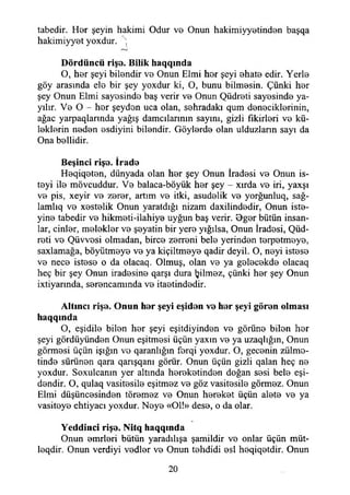 tabedir. Her şeyin hakimi Odur ve Onun hakimiyyetinden başqa
hakimiyyet yoxdur. ;
Dördüncü rişe. Bilik haqqmda
O, her şeyi bilendir ve Onun Elmi hor şeyi ehate edir. Yerle
göy arasında ele bir şey yoxdur ki, O, bunu bilmesin. Çünki her
şey Onun Elmi sayesinde baş verir ve Onun Qüdreti sayesinde ya­
yılır. Ve O - her şeyden uca olan, sehradakı qum deneciklerinin,
ağaç yarpaqlarında yağış damalarının sayını, gizli fikirleri ve kü­
leklerin neden esdiyini bilendir. Göylerde olan uiduzlann sayı da
Ona bellidir.
Beşinci rişe. İrade
Heqiqeten, dünyada olan her şey Onun İradesi ve Onun is-
teyi ile mövcuddur. Ve balaca-böyük her şey - xırda ve iri, yaxşı
ve pis, xeyir ve zerer, artım ve itki, asudelik ve yorğunluq, sağ­
lamla ve xestelik Onun yaratdığı nizam daxilindedir, Onun iste-
yine tabedir ve hikmeti-ilahiye uyğun baş verir. Oger bütün insan­
lar, cinler, melekler ve şeyatin bir yere yığılsa, Onun İradesi, Qüd-
roti ve Qüvvosi olmadan, birce zerreni bele yerinden terpetmeye,
saxlamağa, böyütmeye ve ya kiçiltmeye qadir deyil. O, neyi istese
ve nece istese o da olacaq. Olmuş, olan ve ya gelecekde olacaq
heç bir şey Onun iradesine qarşı dura Ijilmez, çünki her şey Onun
ixtiyarında, serencammda ve itaetindedir.
Altıncı rişe. Onun her şeyi eşiden ve her şeyi gören olması
haqqmda
O, eşidile bilen her şeyi eşitdiyinden ve görüne bilen her
şeyi gördüyünden Onun eşitmesi üçün yaxın ve ya uzaqlığın, Onun
görmesi üçün İşığın ve qaranlığın ferqi yoxdur. O, gecenin zülmo-
tinde sürünen qara qarışqanı görür. Onun üçün gizli qalan heç ne
yoxdur. Soxulcanm yer altında hereketinden doğan sesi bele eşi-
dendir. O, qulaq vasitesile eşitmez ve göz vasitesile görmez. Onun
Elmi düşüncesinden töremez ve Onun hereket üçün alete ve ya
vasiteye ehtiyacı yoxdur. Neye «Ol!» dese, o da olar.
Yeddiııci rişe. Nitq haqquıda
Onun enirleri bütün yaradılışa şamildir ve onlar üçün müt-
leqdir. Onun verdiyi vedler ve Onun tehdidi esi heqiqetdir. Onun
20
 