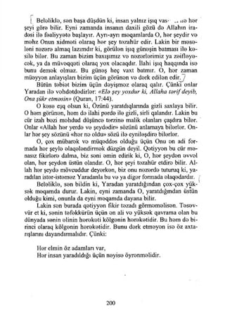 ( Beloliklo, S0n başa düşdün ki, insan yalnız işıq vas- 110 h0r
şeyi gör0 bilir. Eyni zamanda insanın daxili gözü d0 Allahın ira­
desi İI0 f0aliyy0t0 başlayır. Ayrı-ayrı m0qamlarda O, h0r şeydir V0
m0hz Onun xidmeti olaraq hor şey tezahür edir. Lâkin bir mese-
leni nezere almaq lazımdır ki, görülen işıq güneşin batması ilo ke-
silo bilor. Bu zaman bizim baxışımız vo nozorlorimiz ya zeifleye-
cok, ya da müvoqqoti olaraq yox oiacaqdır. İlahi işıq haqqmda iso
bunu demek olmaz. Bu güneş heç vaxt batmır. O, hor zaman
müeyyen anlayışları bizim üçün görünen vo dork edilen edinj
Bütün tebiet bizim üçün deyişmoz olaraq qalır. Çünki onlar
Yaradan ilo vohdotdodirlor: «Ela şey yoxdur ki, Allaha tarif deyib,
Ona şükr etmesin» (Quran, 17:44).
O koso eşq olsun ki, Özünü yaratdıqlannda gizli saxlaya bilir.
O hem görünen, hom do ilahi perde ilo gizli, sirli qalandır. Lâkin bu
cür izah bezi mohdud düşünce torzino malik olanları çaşdıra bilor.
Onlar «Allah hor yerdo vo şeydedir» sözünü anlamaya bilerler. On­
lar hor şey sözünü «her no oldu» sözü ilo eynileşdire bilerler.
O, çox mübarek vo müqoddos olduğu üçün Onu on adi for­
mada hor şeylo olaqolondirmok düzgün deyil. Qetiyyen bu cür me-
nasız fikirlere dalma, biz soni emin edirik ki, O, hor şeyden ovvol
olan, her şeyden üstün olandır. O, her şeyi tezahür etdiro bilir. Al­
lah her şeyde mövcuddur deyerken, biz onu nezerde tuturuq ki, ya-
radılan ister-istemez Yaradanla bu ve ya diğer formada elaqedardır. j
Beloliklo, sen bildin ki, Yaradan yaratdığmdan çox-çox yük­
sek meqamda durur. Lâkin, eyni zamanda O, yaratdığmdan üstün
olduğu kimi, onunla da eyni meqamda dayana bilir.
Lâkin sen burada qetiyyen fikir tezadı görmemelisen. Tesev-
vür et ki, senin tefekkürün üçün en ali ve yüksek qavrama olan bu
dünyada senin elinin hereketi kölgenin hereketidir. Bu hem de bi­
rinci olaraq kölgenin hereketidir. Bunu derk etmeyen ise öz axta-
rışlannı dayandırmalıdır. Çünki:
Her elmin öz adamlan var,
Her insan yaradıldığı üçün neyise öyrenmelidir.
200
 