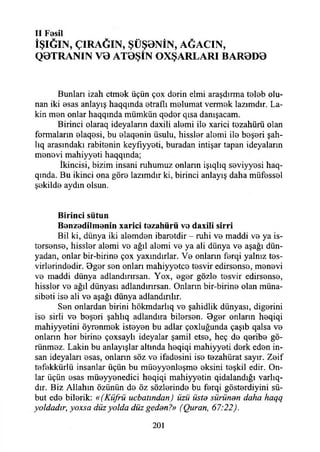 II Fesil
İŞIĞIN, ÇIRAĞIN, ŞÜŞ0NİN, AĞACIN,
Q0TRANIN V0 AT0ŞİN OXŞARLARI BAR0D0
Bunları izah etmek üçün çox derin elmi araşdırma teleb olu­
nan iki esas anlayış haqqında etraflı melumat vermek lazımdır. Lâ­
kin men onlar haqqmda mümkün qeder qısa danışacam.
Birinci olaraq ideyaîann daxili alemi ile xarici tezahürü olan
formaların elaqesi, bu elaqenin üsulu, hissler alemi ile beşeri şah-
lıq arasındaki rabitenin keyfıyyeti, buradan intişar tapan ideyaların
menevi mahiyyeti haqqında;
İkincisi, bizim insani ruhumuz onların işıqlıq seviyyesi haq-
qında. Bu ikinci ona göre lazımdır ki, birinci anlayış daha müfessel
şekilde aydın olsun.
B irinci sütun
B enzedilm enin xarici tezah ü rü ve daxili sirri
Bil ki, dünya iki alemden ibaretdir - ruhi ve maddi ve ya is-
tersense, hissler alemi ve ağıl alemi ve ya ali dünya ve aşağı dün­
yadan, onlar bir-birine çox yaxındırlar. Ve onların ferqi yalnız tes-
virlerindedir. Bger sen onları mahiyyetce tesvir edirsense, menevi
ve maddi dünya adlandırırsan. Yox, eger gözle tesvir edirsense,
hissler ve ağıl dünyası adlandırırsan. Onların bir-birine olan müna-
sibeti ise ali ve aşağı dünya adlandırılır.
Sen onlardan birini hökmdarlıq ve şahidlik dünyası, diğerini
ise sirli ve beşeri şahlıq adlandıra bilersen. Bger onlann heqiqi
mahiyyetini öyrenmek isteyen bu adlar çoxluğunda çaşıb qalsa ve
onların her birine çoxsaylı ideyalar şamil etse, heç de qeribe gö­
rünmez. Lâkin bu anlayışlar altında heqiqi mahiyyeti derk eden in­
san ideyaları esas, onların söz ve ifadesini ise tezahürat sayır. Zeif
tefekkürlü insanlar üçün bu müeyyenleşme eksini teşkil edir. On­
lar üçün esas müeyyenedici heqiqi mahiyyetin qidalandığı varla­
dır. Biz Allahın özünün de öz sözlerinde bu ferqi gösterdiyini sü-
but ede bilerik: «(Küfrü ucbatından) üzü üste sürünen daha haqq
yoldadır, yoxsa düz yolda düz geden?» (Quran, 67:22).
201
 