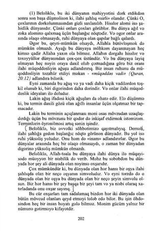 (1) Beloliklo, bu iki dünyanın mahiyyetini dork etdikden
sonra sen başa düşmelisen ki, ilahi şahlıq «sirli» olandır, Çünki O,
çoxlarının dorkolunmasından gizli saxlanılıb. Hissler alemi iso şa-
hidlik dünyasıdır. Çünki onları çoxlan görüblor. Bu dünya ağıl vo
zoka alomino qalxmaq üçün başlanğıc nöqtodir. Vo ogor onlar ara­
sında olaqo olmasaydı, ruhi dünyaya olan qapılar bağlı qalardı.
Bgor bu, qeyri-mümkün olsaydı, Allahla bütövloşmok do
mümkün olmazdı. Ayağı bu dünyaya möhkom dayanmayan heç
kimso qadir Allaha yaxın ola bilmoz. Allahın dorgahı hisslor vo
toxoyyüllor dünyasından çox-çox üstündür. Vo bu dünyaya layiq
olmayan heç noyin oraya daxil olub çıxmadığına göro biz oranı
ilahi müqoddosliyin ağuşu adlandırırıq. Biz insan ruhunu da mü-
qoddosliyin tozahür etdiyi mokan - «müqeddds vadi» (Quran,
20:12) adlandıra bilorik.
Eyni zamanda bu ağuş vo ya vadi daha kiçik vadilordon teş-
kil olunub ki, biri digorindon daha dorindir. Vo onlar ilahi müqed-
doslik ideyaları ilo doludur.
Lâkin ağuş ifadosi kiçik ağuşları da ohato edir. Elo düşünmo
ki, bu termin daxili gözü olan ağıllı insanlar üçün olçatmaz bir tap-
macadır.
Lâkin bu terminin açıqlanması moni osas mövzudan uzaqlaş-
dırdığı üçün bu mövzunu bir qodor do inkişaf etdirmok istomirom.
Terminlorin öyronilmosi artıq sonin işindir.
C Beloliklo, biz ovvolki söhbotimizo qayıtmalıyıq. Demelî,
ilahi şahlığa gedon başlanğıc nöqto görünon dünyadır. Bu yol iso
ruhi yükseliş yoludur. Onu hom do «inam» adlandırırlar. Ogor bu
dünyalar arasında heç bir olaqo olmasaydı, o zaman bir dünyadan
digorino yüksoliş mümkün olmazdı.
Beloliklo, Allah-toala bu dünyaya ilahi dünya ilo müqayi-
sodo müoyyon bir nisbilik do verib. Mehz bu sobobdon bu dün­
yada hor şey ali dünyada olan noyinso oxşarıdır.
Çox mümkündür ki, bu dünyada olan hor hansı bir oşya ilahi
şahlıqda olan bir neço oşyanın simvoludur. Vo eyni torzdo do o
dünyada olan bir oşya bu dünyada olan bir neço şeyin simvolu ol­
sun. Biz hor hansı bir şey başqa bir şeyi tam vo ya nisbi olaraq xa-
tırladanda onu oxşar sayırıq. j
Bu cür oxşarlan tam sadalamaq bizdon hor iki dünyada olan
bütün mövcud olanları qeyd etmeyi tolob edo bilor. Bu işin öhdo-
sinden heç bir insan heyatı golo bilmez. Monim gücüm yalnız bir
nümuno gotirmoye kifayotdir.
202
 