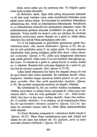 Daha sonra azdan çox da yaratmaq olar. Vo bilgiler qapısı
senin üçün açılmış olacaqdır.
(2) Belelikle, dinle. Oger ilahi şahlıq dünyasında mübarek
ve ali olan işıqlı varlıqlar varsa, onlar meleklerdir.Onlardan çıxan
şüalar insan ruhuna hopur. Bu baxımdan bu melekleri hökmdarlar
adlandırmaq olar. Allah ise hökmdarların hökmdarıdır. Meleklerin
ve ya hökmdarların müxtelif növ şüalandırma imkanları vardır. Bu
şüalandırmanm görünen dünyada tezahürleri ise güneş, ay ve ul-
duzlardır. Yolçu (salih) bu menevi yolu qet ederken ilk növbede
ulduzların seviyyesine qalxır. Burada ise o görür ki, bütün dünya
ulduzlara baş eyerek Onun parlaqlığma qibte edir.
Ve O, bu kahkeşanda ve gözellikde şüalanmanı görüb hey-
retlenerek deyir; «Bu, manim Allahımdır» (Quran, 6:76). Bir qe-
der de ireli getdikden sonra O, ay İşığını görür. Ve onun şüasının
ulduzlardan daha parlaq olduğunu görüb bele deyir: «Man sönan-
lari sevmiram» (Quran, 6:76), çünki ayla müqayisede ulduzların
İşığı sönük görünür. Daha sonra O en son merhele olan güneşe qe-
der ucalır. Ve burada da o görür ki, güneş böyük ve ucadır, neinki
ay ve ulduzlar. Bununla bele yolçunun diqqetini de o çekir ki, gü­
neş özü de neyinse oxşarıdır (Box: Quran, 6:77-78).
Lâkin kamil olmayanla her hansı bir elaqede olmaq ele özü
de qeyri-kamil olub sönen demekdir. Bu sebebden deyilir: «Man,
haqiqatan, batildan haqqa tapınaraq üzümü göylari va yeri yara-
dana çevirdim. Man Ona şarik qoşanlardan deyilam» (Quran,
6:79). Bu ayedeki istiqametin menbeyi ise Haqdır, Allahdır.
Bu sebebdendir ki, bir çox erebler Allahın resulundan, ona
Allahın xeyir-duası vo salamı olsun, soruşanda ki: «Onu neye ben­
zetmek olar?» - bele bir vehy gelmişdir: «De : «O - Allah birdir;
Allah (heç kasa va heç naya) möhtac deyildir (hamı Ona möhtac-
dır, O azalidir, abadidir), O na doğmuş, na da doğulmuşdur.Onun
heç bir tayı-barabari (banzari) yoxdur!»» (Quran, 112:1-4). Qu-
ranın bu suresinin menası odur ki, Allah bütün münasibetlerden
üstde dayanır.
Ve Firon Musadan soruşanda ki: «Alamlarin Rabbi kimdir?»
(Quran, 26:23). Musa Onun yaratdıqlarına işare etdi. Çünkü arif
adama bu cür işare tam kifayet idi: «O, göylarin, yerin va onlar
arasında olanların Rabbidir» (Quran, 26:24).
203
 