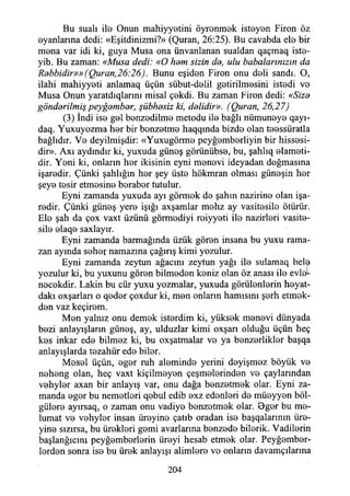 Bu suali ilo Onun mahiyyetini öyrenmek isteyen Firon öz
eyanlanna dedi: «Eşitdinizmi?» (Quran, 26:25). Bu cavabda ele bir
mena var idi ki, guya Musa ona ünvanlanan sualdan qaçmaq iste-
yib. Bu zaman: «Musa dedi: «O ham sizin da, ulu babalarınızın da
Rabbidir»» (Quran,26:26). Bunu eşiden Firon onu deli sandı. O,
ilahi mahiyyeti anlamaq üçün sübut-delil getirilmesini istedi ve
Musa Onun yaratdıqlarını misal çekdi. Bu zaman Firon dedi: «Siza
göndarilmiş peyğambar, şübhasiz ki, dalidir». (Quran, 26,21)
(3) İndi ise gel benzedilme metodu ile bağlı nümuneye qayı-
daq. Yuxuyozma her bir benzetme haqqında bizde olan teessüratla
bağlıdır. Ve deyilmişdir: «Yuxugörme peyğemberliyin bir hissesi­
dir». Axı aydındır ki, yuxuda güneş görünübse, bu, şahlıq elameti-
dir. Yeni ki, onların her ikisinin eyni menevi ideyadan doğmasına
işaredir. Çünki şahlığın her şey üste hökmran olması güneşin her
şeye tesir etmesine beraber tutulur.
Eyni zamanda yuxuda ayı görmek de şahın nazirine olan işa­
redir. Çünki güneş yere İşığı axşamlar mehz ay vasitesile ötürür.
Ele şah da çox vaxt üzünü görmediyi reiyyeti ile nazirleri vasite­
sile elaqe saxlayır.
Eyni zamanda barmağmda üzük gören insana bu yuxu rama­
zan ayında seher namazına çağırış kimi yozulur.
Eyni zamanda zeytun ağacını zeytun yağı ile sulamaq belş
yozulur ki, bu yuxunu gören bilmeden keniz olan öz anası ile evleL
necekdir. Lâkin bu cür yuxu yozmalar, yuxuda görülenlerin heyat-
dakı oxşarları o qeder çoxdur ki, men onların hamisini şerh etmek-
den vaz keçirem.
Men yalnız onu demek isterdim ki, yüksek menevi dünyada
bezi anlayışların güneş, ay, ulduzlar kimi oxşarı olduğu üçün heç
kes inkar ede bilmez ki, bu oxşatmalar ve ya benzerlikler başqa
anlayışlarda tezahür ede biler.
Mesel üçün, eger ruh aleminde yerini deyişmez böyük ve
neheng olan, heç vaxt kiçilmeyen çeşmelerinden ve çaylarından
vehyler axan bir anlayış var, onu dağa benzetmek olar. Eyni za­
manda eger bu nemetleri qebul edib exz edenleri de müeyyen böl-
gülere ayırsaq, o zaman onu vadiye benzetmek olar. Oger bu me-
lumat ve vehyler insan üreyine çatıb oradan ise başqalarmm üre-
yine sızırsa, bu ürekleri gemi avarlarına benzede bilerik. Vadilerin
başlangıcını peyğemberlerin üreyi hesab etmek olar. Peyğember-
lerden sonra ise bu ürek anlayışı alimlere ve onların davamçılarına
204
 