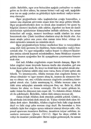 aiddir. Belelikle, B g o r avar birinciden aşağıda yerloşibsB v b ondan
gelen su ile dövr edirse, bu zaman birinci vadi sağ vadi, aşağıdaki
avar ise en aşağı yerden su götürdüyü üçün merkezi vadiye toxun-
muş olacaqdır.
Bger peyğemberin ruhu işıqlandırılan çırağa benzedilse, o
zaman onu alışdıran qüvvenin oxşan kimi biz ateşi götüre bilerik.
Bger peyğemberlerden ders ve örnek alan insanların bir qismi bu
bilgileri enenevi üsullarla elde edirler, diğerleri ise hem de daxili
alemlerinin «gözlerinin» kömeyinden istifade edirlerse, bu zaman
birincileri adi ocağa, menevi tecrübeye malik olanları ise ateşe
benzetmek olar. Çünki tecrübesi olanların ateşi de böyük olar. Axı
insan ateşle yalnız ona yaxın olan zaman isine biler. «Ateş» sö­
zünü eşitmekle isinmek ise mümkün deyil.
Bger peyğemberliyin birinci merhelesi hiss ve texeyyülden
uzaq olub ilahi qavrama ile ölçülürse, bunu müqeddes vadiye ben­
zetmek olar. Ve eger müqeddes vadiye beşeri ve dünyevi hissler-
den imtina ederek keçmek mümkündürse, bunu Mekkeye ziyarete
gelmiş insanın ayağından her iki ayaqqabısını çıxarmasına benzet­
mek olar.
Gel indi Allahın çizgilerinin oxşan barede danışaq. Bger Al­
lahın çizgileri insan üreyinde hansısa üsulla eks olunubsa, gel onu
kelam kimi qebul edek. Bu üreyi ise kitab kimi de qebul etmek olar.
Bger kelamın sahibi olan nese varsa, bunu el kimi qebul ede
bilerik. Ve ümumiyyetle, Allaha mexsus olan çizgilerin forma ve
obrazı olmalıdır ve eger nezere alsaq ki, insanın da simasının for­
ma ve obrazı var, onu «Allaha mexsus çizgilerle yaradılmış kimi»
qebul etmek olar. Lâkin unutmayaq ki, Allaha mexsus sima ve
ilahi sima anlayışları arasında müeyyen ferq var. Bele ki, Allah
Ademe bir obraz ve forma vermişdir. Ele bir xarici görkem ki,
sanki Adem bu dünyanın tam oxşarı idi. Ve Ademin obrazı Allahın
eli ile çekilmişdir. Belelikle, Adem ilahi simaya moxsus idi.
Adem övladı Allahını derk etmekde çetinlik çekirdi. Çünki o,
ilk növbede özü özünü derk etmeli idi. Yalnız «özünü derk eden Al­
lahını derk eder». Belelikle, Allahın çizgileri hele ilahi çizgi demek
deyil ve ilahi çizgi şaha mexsus çizgi deyil. Bu baxımdan o, bize
müdafıe üçün her çizgiye aynca müraciot etmeyi tövsiye edir: «De,
panah aparıram insanların Rdbbind, insanların ixtiyar sahibina, in­
sanların tanrısına» (Quran, 114:1-3). Bger bu ideya «Allah öz
vehyi ile insanları yaratmışdır» fikrine uyğun gelmeseydi, bu zaman
205
 