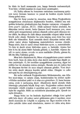 bu ifade öz herfı menasmda yox, başqa formada seslenmeliydi.
Yeni bele: «Allah insanları öz oxşan kimi yaratmışdır».
(4) Xahiş edirem bu benzetme metoduna esaslanaraq qetiy-
yen xarici formanı lazımsız ve yaxud da hedden ziyade lazımlı
olaraq qebul etme.
Heç bir ferqi yoxdur ki, meselen, men Musa Peyğemberin
ayaqqabısımn olmamasını düşünmekle beraber, Allahın ona mü-
qeddes kelamlar gönderdiyinin heç ferqine varmayım: «Ayaqqabı-
larnı çıxar!» (Quran, 20:12). Allah saxlasın! Xarici alemden, bu
dünyadan imtina etmek, hetta Quramn herfı menasını yox, onun
yalnız gizli meqamlarmın ardınca düşmek yalnız gizli dünyaya ne-
zer dikib, bu dünya ile ilahi dünya arasındaki elaqeni inkar etmek
böyük sehv olardı. Batiniler bu yolu tutaraq axıra kimi heç neyi
derk ede bilmediler. Eyni zamanda daxili dünyadan imtina edib,
yalnız xarici aleme bağlanmaq materialistlere mexsus olandır.
Başqa sözle, kim ki xarici obrazı bütövden ayırır, o, materialistdir.
Ve kim ki daxili alemi bütövden ayırır, o, batinidir. Amma her
kim ki bu iki alemi bütöv halında götürür, o, kamildir. «Quran da-
xili ve xarici aleme, evvele ve axıra malikdir» (Hedis, güman ki,
91i ibn Bbu Talibden gelir).
Men bele düşünürem ki, Musa «Ayaqqabılarını çıxar» emrini
hem herfi, hem de daha derin olan daxili menada başa düşüb ye­
rine yetirmişdir. O, bir terefden ayaqqabılarını çıxarmış, diğer te-(
refden her iki alemden imtina etmişdir. Burada sen ele indice her
iki dünyanın bir-biri ile nece elaqeli olmasını gördün. Yeni deyi-
len sözle daxili ideyaya keçidin şahidi oldun. Düzgün ve sehv
mövqeni bu cür obrazlaşdırmaq olar.
Bir nefer mübarek Peyğemberimiz Mohemmedin, ona Alla­
hın xeyir-duası ve salamı olsun, hedislerinden bu sözleri eşidir:
«Allahın melekleri şekil ve it olan eve girmirler». O, buna baxma-
yaraq, evde it saxlayaraq deyir: «Eşidilenin daxili alemde ifade
olunmağa çalışılanla böyük ferqi var». Peyğember sadece demek
istemişdir: «Qelb evinden it qezebini qov», çünki it qezebi bilik
üçün bir engeldir. Bilik ise meleklerin şüasından gelir. Qezeb ise
eqlin iblisidir».
Başqa birisi ise bu hedisde deyilenleri olduğu kimi qebul
edib bele deyir: «İt yalnız xarici görkemine göre it sayılmır, onun
daxili aleminde de vehşilik ve azğınlıq var. Bger menim evim de­
yilen şekilde itden azad olmalıdırsa, atamın evi daha artıq dere-
206
 