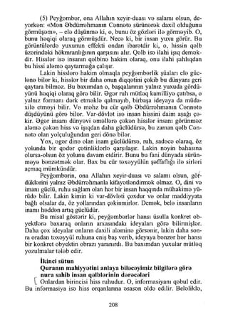 (5) Peyğomber, ona Allahın xeyir-duası vo salamı olsun, de-
yorken: «Mon öbdürrohmanm Connoto sürünorok daxil olduğunu
görmüşom», - elo düşünme ki, o, bunu öz gözleri ilo görmeyib. O,
bunu heqiqi olaraq görmüşdür. Neco ki, bir insan yuxu görür. Bu
görüntülerde yuxunun effekti ondan ibaretdir ki, o, hissin qelb
üzerindeki hökmranlığınm qarşısını alır. Qelb ise ilahi işıq demek-
dir. Hissler ise insanın qelbine hakim olaraq, onu ilahi şahlıqdan
bu hissi aleme qaytarmağa çalışır.
Lâkin hisslere hakim olmaqla peyğemberlik şüaları ele güc-
lene biler ki, hissler bir daha onun diqqetini çekib bu dünyanı geri
qaytara bilmez. Bu baxımdan o, başqalarının yalnız yuxuda gördü-
yünü heqiqi olaraq göre bilir. Bger ruh mütleq kamilliye çatıbsa, o
yalnız formanı derk etmekle qalmayıb, birbaşa ideyaya da müda-
xile etmeyi bilir. Ve mohz bu cür qelb Bbdürrehmanın Cennete
düşdüyünü göre biler. Var-dövlet ise insan hissini daim aşağı çe-
kir. Bger insanı dünyevi emellere çeken hissler insanı görünmez
aleme çeken hiss ve işıqdan daha güclüdürse, bu zaman qelb Cen­
nete olan yolçuluğundan geri döne biler.
Yox, eger dine olan inam güclüdürse, ruh, sadece olaraq, öz
yolunda bir qeder çetinliklerle qarşılaşır. Lâkin neyin bahasına
olursa-olsun öz yolunu davam etdirir. Bunu bu fani dünyada sürün­
meye benzetmek olar. Bax bu cür texeyyülün şeffaflığı ile sirleri
açmaq mümkündür.
Peyğemberin, ona Allahın xeyir-duası ve salamı olsun, göm­
düklerini yalnız Bbdürrehmanla kifayetlendirmek olmaz. O, dini ve
imanı güçlü, ruhu sağlam olan her bir insan haqqında mühakime yü-
rüde bilir. Lâkin kimin ki var-dövleti çoxdur ve onlar maddiyyata
bağlı olsalar da, öz yollarından çekinmirler. Demek, bele insanların
inamı hedden artıq güdüdür.
Bu misal gösterir ki, peyğemberler hansı üsulla konkret ob-
yektlere baxaraq onların arxasındakı ideyaları göre bilirmişler.
Daha çox ideyalar onların daxili alemine görsenir, lâkin daha son­
ra oradan texoyyül ruhuna eniş baş verib, ideyaya benzer her hansı
bir konkret obyektin obrazı yaranırdı. Bu baxımdan yuxular mütleq
yozulmalar teleb edir.
İkinci sütun
Q u ra n ın m ahiyyetini anlaya bileceyim iz bilgilere göre
n u ra sahib insan q etb lerin in d ereceleri
{_ Onlardan birincisi hiss ruhudur. O, informasiyanı qebul edir.
Bu informasiya ise hiss orqanlarına esasen elde edilir. Belelikle,
208
 