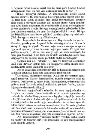 o, heyvani ruhun esasını teşkil edir ki, buna göre heyvan heyvan
kimi mövcud olur. Bu hiss yeni doğulmuş uşaqda da var. J
Cİkinci, toxeyyül ruhudur. O, informasiyanı qeyde alaraq /
özünde saxlayır. Bu informasiya hiss orqanlarına osasen elde edi­
lir. Hiss ruhu lazım geldikde elde etdiyi informasiyanı özünden
daha yüksok mövqedo dayanan ağıl ruhuna ötürür. Uşaq doğular-
kon o, bu hissle doğulmur. Bu sobobdondir ki, uşaq no iso gördük-
do onu götürmok istoyir. Bu oşya onun gözünün qabağından itdik-
den sonra onu unudur. Vo onun üreyi görmodiyini istomir. Bir qe-
dor böyüdükdon sonra iso o, gördüyü eşyaları ağlayaraq tolob edir.
Çünki bu eşyalar onun toxoyyülündo qalır. ']
Bozi heyvanlarda bu xüsusiyyet var. Başqalarında iso yoxdur.
Mosolon, şamda yanan koponokdo bu xüsusiyyot olmur. O, elo fı-
kirloşir ki, işıq bir şüşedir. Vo ona doğru can atır vo ogor o, qaran-
lığa torof uçursa, yenidon bu atoşo doğru geri dönür. Vo ogor onun
yaddaşı olsaydı, o, atoşin ona verdiyi ağrı vo acını xatırlayıb, bir
daha geri dönmozdi. İt iso taxta ilo bir dofo vurulduqdan sonra bunu
xatırlayır vo her dofo bu adamı gördükdo ondan qorxub qaçır.
j~_ Üçüncü ruh ağıl ruhudur. O, hiss ve toxeyyül alomindon
uzaq olan ideyaları qobul edir. Bu xüsusiyyot yalnız insana mex-
susdur, hotta körpe uşaqlarda da olmur. 7
Ağılın esas silahı dorketmodir. Biz bu haqda ağıl İşığının göz
İşığından üstünlüyü haqqmda danışarken qeyd etmişik.
T Dördüncü, mühakime ruhudur. O, ağıldan molumatları götü­
rerek müeyyen fikirler formalaşdırır. Burada müqayise esas rol
oynayır. Daha sonra o, mesel üçün, iki su götürüb, onları müqayise
edib ve yeni fikir eldo ederek mühakime yürüdür. Ve bu, sonsuz­
luğa qeder davam ede biler.^3
f Beşinci, peyğemborlik ruhudur. Bu ruha peyğomberler ve
övliyalar moxsusdur. Onun vasitesile o biri alomin qanunları ay-
dınlaşdırılır, ele bu dünyaya mexsus anlayışlar da işıqlığa qovuşdu-
rulurfKelam, ilahi elmler, adi ağıl ve pak qelble aydınlaşdırıla bi-
linmediyi halda, bu, ruhla İşığa qovuşdurulur. Allah buna işare ile
bildirmişdir: «Sana da belaca amrimizdan olan bir vahy göndar-
dik. San kitab nadir, iman nadir bilmazdin. Lâkin Biz onu bandala-
rimizdan diladiyimizi lıaqq yola qovuşdurmağımız üçün bir nur et-
dik. San (onunla insanları) düz yola yönaldirsan» (Quran, 42:52)
Ağıl müstevisinden yüksekde müstevi yoxdur. Bütün şeyler
bu müstevide tezahür edir. Hiss miistevisi ise ağıl müstevisinden
daha aşağıda yerleşir.
209
 