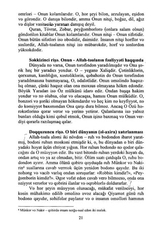 omrleri - Onun kelamlarıdır. O, h0r şeyi biİ0n, arzulayan, eşid0n
v© gör0ndir. O danışa bilendir, amma Onun nitqi, boğaz, dil, ağız
V0 dişİ0r vasitssiia yaranan danışıq deyil.
Quran, Tövrat, Zebur, peyğ0mb0rİ0r0 (onlara salam olsun)
gönderilen kitablar Onun kolandandır. Onun nitqi - Onun sifetidir.
Onun bütün sifetleri ise ebedidir, daimidir. İnsanın nitqi herfler vo
soslordir, Allah-toalanın nitqi iso mübarokdir, horf vo soslordon
yüksokdodir.
Sokkizinci rişo. Onun - Allah-toalanın foaliyyoti haqqında
Dünyada no varsa, Onun torofındon yaradılmışdır vo Ona şe-
rik heç bir yaradıcı yoxdur. O - yegane Xaliqdir. Çetinliklerin,
qorxunun, kasıblığm, xostoliklorin, qobahotin do Onun torofındon
yaradılmasına baxmayaraq, O, edalotlidir. Onun emelinde haqsız-
lıq olmaz, çünki haqsız olan ona moxsus olmayana hökm edendir.
Böyük Yaradan iso Öz mülkünü idare edir. Ondan başqa hakim
yoxdur ve no olubsa, olur vo olacaqsa, hamisi Onun mülküdür. O,
bonzori vo şeriki olmayan hökmdardır vo heç kim no keyfıyyet, no
de komiyyot baxımmdan Ona qarşı dura bilmez. Ancaq O Özü he-
reketlorino qorar veror vo yerine yetiror. Çalanlarına iso yalnız
bunları olduğu kimi qebul etmok, Onun işine baxmaq vo Onun ver­
diyi qerarla razılaşmaq qalar.
Doqquzuncu rişo. O biri dünyanın (o!-axira) xatırlanması
i Allah-toala alomi iki növdon - ruh vo bedenden ibaret yarat­
mış, bedeni ruhun meskeni etmişdir ki, o, bu dünyadan o biri dün­
yadaki heyat üçün ehtiyat yığsın. Her ruhun bedende ne qeder qala-
cağını da O müeyyen edir. Bu vaxt bitende ruhun yerdeki heyatı da,
ondan artıq ve ya az olmadan, bitir. Ölüm saati çatdıqda O, ruhu be­
denden ayırır. Amma ölünü qebire qoyduqda ruh Münker ve Naki­
lin4 suallanna cavab vermek üçün yeniden bedene qayıdır. Bu iki
neheng ve vacib varlıq ondan soruşurlar: «Rebbin kimdir?», «Pey-
ğemberin kimdir?». Bger vefat eden cavab vere bilmezse, onda ona
eziyyet vererler ve qebrini ilanlar ve eqreblerle doldurarlar. /
Ve her şeyin müeyyen olunacağı, mükafat verileceyi, her
kesin mühakime edilib emeline evez alacağı Qiyamet günü ruh
bedene qayıdır, sehifeler paylanır ve o insanın emelleri hamının
4 M ünker ve Nakir - qobirde insanı sorğu-sual eden iki melek.
21
 