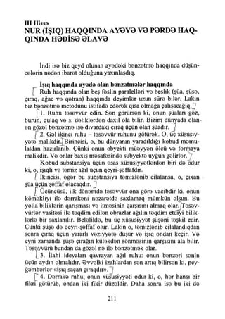 III H isse
NUR (İŞIQ) HAQQINDA AY0Y0 V0 P0RD0 HAQ-
QINDA H0DİS0 0LAV0
İndi iso biz qeyd olunan ayedeki benzetme haqqında düşün­
celerin neden ibaret olduğuna yaxınlaşdıq.
İşıq h aq q ın d a ay ed e olan b e n z etm e le r h aq q ın d a
[ Ruh haqqında olan beş feslin paralelleri ve beşlik (şüa, şüşe,
çıraq, ağaç ve qetran) haqqmda deyimler uzun süre biler. Lâkin
biz benzetme metodunu istifade ederek qısa olmağa çalışacağıq.j
[1. Ruhu tesevvür edin. Sen görürsen ki, onun şüaları göz,
burun, qulaq ve s. deliklerden daxii ola bilir. Bizim dünyada olan*
en gözel benzetme ise divardakı çıraq üçün olan şüadır. J
2. Gel ikinci ruhu - tesevvür ruhunu götürek. O, üç xüsusiy-
yete malikdir.jBirincisi, o, bu dünyanın yaradıldığı kobud memu-
latdan hazırlanıb. Çünki onun obyekti müeyyen ölçü ve formaya
malikdir. Ve onlar baxış mesafesinde subyekte uyğun gelirler. ?
Kobud substansiya üçün esas xüsusiyyetlerden biri de odur
ki, o, işıqlı ve temiz ağıl üçün qeyri-şeffafdır.
[ İkincisi, ogor bu substansiya temizlenib cilalansa, o, çıxan
şüa üçün şeffaf olacaqdır. J
£ Üçüncüsü, ilk dönemde tesevvür ona göre vacibdir ki, onun
kömekliyi ile derrakeni nezaretde saxlamaq mümkün olsun. Bu
yolla biliklerin qarışması ve itmesinin qarşısını almaq olar.İTesev-
vürler vasitesi ile teqdim edilen obrazlar ağılın teqdim etdıyi bilik-
lerle bir saxlanılır. Belelikle, bu üç xüsusiyyet şüşeni teşkil edir.
Çünki şüşe de qeyri-şeffaf olur. Lâkin o, temizlenib cilalandıqdan
sonra çıraq üçün yararlı veziyyete düşür ve işıq ondan keçir. Ve
eyni zamanda şüşe çırağın külekden sönmesinin qarşısım ala bilir.
Teseyvürü bundan da gözel ne ile benzetmek olar.
i 3. İlahi ideyaları qavrayan ağıl ruhu: onun benzeri senin
üçün aydın olmalıdır. 8vvelki izahlardan sen artıq bilirsen ki, pey-
ğemberler «işıq saçan çıraqdır». ]
4. Derrake ruhu; onun xüsiısiyyeti odur ki, o, her hansı bir
fikri götürüb, ondan iki fikir düzeldir. Daha sonra ise bu iki de
211
 