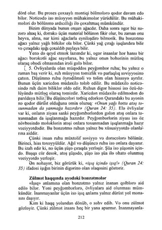 dörd olur. Bu proses çoxsaylı montiqi bölmoloro qedor davam edo
bilor. Noticode iso müoyyon mühakimelor yürüdülür. Bu mühaki-
molori do bölünmo ardıcıllığı ilo çoxaltmaq mümkündür.
Bizim dünyada bunun oxşan ağacdır. Daha sonra ogor biz no-
zoro alsaq ki, dorrako üçün material bölünon fikir olur, bu zaman onu
heyva, alma, nar kimi ağaçlarla eyniloşdiro bilmorik. Bu bonzotmo
ağacı yalnız yağlı bitkilor ola bilor. Çünki yağ çırağı işıqlandıra bilir
vo çıraqdakı İşığı çoxaldıb paylaya bilir.
Yeno do qeyd etmok lazımdır ki, ogor insanlar hor hansı bir
ağacı borokotli ağaç sayırlarsa, bu yalnız onun beherinin mütloq
olaraq obodi olmasından iroli golo bilor.
[ 5. Övliyalarda olan müqoddos peyğombor ruhu; bu yalnız o
zaman baş verir ki, ruh müoyyon tomizlik vo parlaqlıq soviyyosino
çatsın. Düşünmo ruhu öyrodilmoli vo tolim olan hissoyo ayrılır.
Bunun üçün xaricdon müdaxilo tolob edilir. Bu müdaxile netico-
sindo ruh daim biliklor oldo edir. Ruhun digor hissosi iso özü-öz-
lüyündo mütloq olaraq temizdir. Xaricdon müdaxilo edilmodon do
parıldaya bilir/ Bu düşünceleri totbiq edorkon Qurandakı bu ayonin
no qodor dürüst olduğuna omin oluruq.- «Onun yağı hetta ateş to-
xunmadan dayanmağa hazırdır» (Quran 24: 35). Elo övliyalar
var ki, onların ziyası sanki peyğomborlordon golon atoş onlara to-
xunmadan da işıqlanmağa hazırdır. Peyğomborlorin ziyası iso öz
növbosindo meleklerin atoşi onlara toxunmadan işıqlanmağa hazır
voziyyotdodir. Bu bonzotmo ruhun yalnız bu xüsusiyyotdo olanla­
rına aiddir.
Çünki insan ruhu müxtolif soviyyo vo dorocoloro bölünür.
Birinci, hiss toxoyyüldür. Ağıl vo düşünco ruhu iso onlara dayanır.
Bu izah edir ki, no üçün şüşo çıraqda yerleşir. Şüa iso şüşonin için­
de. Başqa cür desok, atoş şüşodo, şüşo ise şüa ile ohato olunmuş
voziyyotdo yerleşir.
0n nehayet, biz görürük ki, «işıq içinde işıq!» (Quran 24:
35) ifadesi İşığın birinin diğerine olan elaqosini gösterir.
Z ülm ot h aq q m d a ayodoki bonzotm olor
«İşıq» anlamına olan bonzotmo yalnız inanan qolbloro aid
edilo bilor. Yeni peyğomborloro, övliyalara aid olunması müm­
kündür. İnanmayanlar üçün iso işıq anlamı yalnız dürüst yol mena-
sını daşıyır.
Kim ki haqq yolundan dönüb, o sohv edib. Vo onu zülmot
gözloyir. Çünki zülmot insanı heç bir yana aparmır. İnanmayanla-
212
 