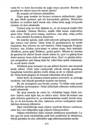 vanla bir vo hetta heyvandan da aşağı sıraya qoyurlar. Bundan da
qaranlıq bir zulmet tesevvür etmek olarmı?
Bu insanlar esi zülmete bürünübler.
Diğer qrup insanlar ise heyatm menasım müharibede, işğal-
da, qan töküb qenimet, qul ele keçirmekde görürler. Belelerine
kürdleri ve erebleri daxil etmek olar. Onlar hetta aşağı seviyyede
olmaları ile fexr edenlerdir.
Üçüncü qrup iso bele düşünür ki, en ali meqsed maddi rifah
elde etmekdir. Onların -fikrince, maddi rifah insanı xoşbextliye
apara biler. Onlar çoxlu torpaq, malikane, cins atlar, otlaq yerleri
ve s. elde etmekle hoyatlarını keçirirler.
Bu insanlar quruda, suda ezab-eziyyete qatlaşaraq ömürlerini
ağır emeye sorf edirler. Onlar hetta öz qazandıqlarını da neinki
başqlarına, heç özlerine de serf etmirler. Onlar haqqmda Peyğem-
berimiz, ona Allahın xeyir-duası ve salamı olsun, bele demişdir:
«Bedbext, pulun qulu! Bedbext, qızılın qulu!». Blbette ki, bundan
da qaranlıq bir zülmet hesab etmek olarmı ki, qızıl ve gümüş kimi
demir parçası insan üçün ali meqsed olsun. Qızıl ve gümüş müey­
yen meqsedlere nail olmaq üçün bir vahid kimi qebul olunmasay-
dı, en adi demir olardı.
Dördüncü qrup axmaqlar ise şan-şöhreti heyatm esas meqsedi
hesab edirler. Onlar üçün cemiyyetde yüksek mövqe qazanmaq,
başqalanna tesiretme gücüne malik olmaq en ali ve yüksek qiymet-
dir. Onlar hetta güzgüye de baxanda özlerinden zövq alırlar.
Onlar hetta en sonuncu pulunu paltara xercleyib, ac qalmağa
razıdırlar, teki küçede gezerken insanlar ona baxsm.
Bu cür axmaqlarm sayı-hesabı yoxdur. Ve bütün onlar perde
ile Allahdan ayrılmışlardır. Onlar özlüyünde zülmetin mahiyyetini
teşkil edenlerdir.
Bir qrup insanlar da vardır ki, «Allahdan başqa Allah yox-
dur» ifadesi onlar üçün heç ne ehtiva etmir. Onlar bu kelamı ona
göre dillerine getirirler ki, ya müselmanlardan maddi destek alsın­
lar, ya da kor-korane de olsa, atalarının yolunu tutduqlarını etraf-
dakılara nümayiş etdirsinler.
Dger tekallahlılığa inam onların emelinde büruze verilmese,
onlar heç vaxt zülmetden İşığa yüksele bilmeyecekler.
Onların müellimleri onlan zülmete sürükleyen şeytanlardır. Lâ­
kin eger bir insan tekallahlılığa gelib bed emellerden üz dönderirse,
böyük günahkar da olsa, zülmetden İşığa addımlayanlardan sayılar.
215
 