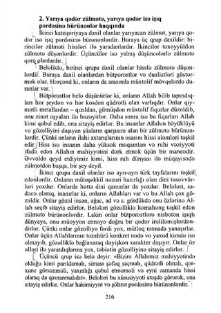 2. Yarıya qadar zülmata, yarıya qadar isa işıq
pardasina bürünanlar haqqında
• İkinci kateqoriyaya daxil olanlar yarıyacan zülmet, yarıya qa-
dar isa işıq pardasina bürenenlerdir. Buraya üç qrup daxildir: bi-
rincilar zülmati hisslari ila yaradanlardır. İkincilar taxayyüldan
zülmata düşanlardir. Üçüncülar isa yalnış düşüncalarla zülmata
qarq! jplanlardır._j
! Belalikla, birinci qrupa daxil olanlar hissla zülmata düşen­
lerdir. Buraya daxil olanlardan bütparastlor va dualistlari göster­
mek olar. Harçand ki, onlann da arasında müxtalif mövqelarda du­
ranlar var. i
[ Bütparastlar bela düşünürler ki, onların Allah bilib tapındıq-
lan har şeyden va har kasdan qüdratli olan varlıqdır. Onlar qiy-
matli metallardan - qızıldan, gümüşdan müxtalif fıqurlar düzaldib,
onu zinat eşyaları ila bazayirlar. Daha sonra iso bu fıqurları Allah
kimi qabul edib, ona sitayiş edirlar. Bu insanlar Allahın böyüklüyü
va gözalliyini daşıyan şüaların qarşısını alan bir zülmata bürünan-
lardir. Çünki onların ilahi axtarışlarınm asasını hissi alemleri teşkil
edir^Hiss isa insanın daha yüksek meqamları vo ruhi vaziyyati
ifada edan Allahın mahiyyatini derk etmak üçün bir maneadir.
Ovvalda qeyd etdiyimiz kimi, hiss ruh dünyası ila müqayisede
zülmatdan başqa, bir şey deyil.
İkinci qrupa daxil olanlar isa ayn-ayn türk tayfalarını teşkili
edenlerdir. Onlann müteşekkil nazari hazırlığı olan dini tesevvür-
lari yoxdur. Onlarda hatta dini qanunlar da yoxdur. Belalari, sa-
daca olaraq, inanırlar ki, onların Allahları var va bu Allah çox gö-
zaldir. Onlar gözal insan, ağaç, ad va s. gördükda onu özlerine Al­
lah seçib sitayiş edirlar. Belalari gözalliklo hamahang teşkil edan
zülmata bürünenlerdir. Lâkin onlar bütparastlara nisbatan işıqlı
dünyaya, onu müayyan etmeye doğru bir qadar iralilamişlardan-
dirlar. Çünki onlar gözalliya fardi yox, mütloq manada yanaşırlar.
Onlar üçün Allahlarının tezahürü konkret nada va yaxud kimde isa
olmayıb, gözalliklo bağlanaraq dayişkan xarakter daşıyır. Onlar öz
elleri ila yaratdıqlarına yox, tabiatin gözolliyina sitayiş edirlar. J
Ç Üçüncü qrup isa bela deyir: «Bizim Allahımız mahiyyatinda
olduğu kimi panldamalı, siması şafaq saçmalı, qüdratli olmalı, qor-
xunc görsanmali, yaxınlığı qabul etmamali va eyni zamanda hissi
olaraq da qavranmalıdır». Belalari bu xüsusiyyati ataşda görerek, ona
sitayiş edirlar. Onlar hakimiyyet va şöhrat pardasina bürünenlerdir. 1
216
 