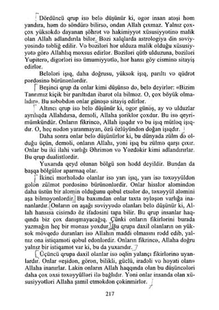 r -
[ Dördüncü qrup ise bele düşünür ki, eger insan ateşi hem
yandıra, hem de söndüre bilirse, ondan Allah çıxmaz. Yalnız çox-
çox yüksekde dayanan şöhret ve hakimiyyet xüsusiyyetine malik
olan Allah adlandırıla biler^ Bezi xalqlarda astrologiya din seviy-
yesinde tebliğ edilir. Ve bezileri her ıılduza malik olduğu xüsusiy-
yete göre Allahlıq mexsus edirler. Bezileri qütb ulduzuna, bezileri
Yupitere, diğerleri ise ümumiyyetle, her hansı göy cismine sitayiş
edirler.
Beleleri işıq, daha doğrusu, yüksek işıq, parıltı ve qüdret
perdesine bürünenlerdir.
[ Beşinci qrup da onlar kimi düşünse de, bele deyirler: «Bizim
Tanrımız kiçik bir parıltıdan ibaret ola bilmez. O, çox böyük olma­
lıdır». Bu sebebden onlar güneşe sitayiş edirler.
] Altıncı qrup ise bele düşünür ki, eger güneş, ay ve ulduzlar
ayrılıqda Allahdırsa, demeli, Allaha şerikler çoxdur. Bu ise qeyri-
mümkündür. Onların fıkrince, Allah işıqdır ve bu işıq mütleq işe ­
dir. O, heç neden yaranmayan, özü özlüyünden doğan işıqdır. ’j
Daha sonra onlar bele düşünürler ki, bu dünyada zülm de ol­
duğu üçün, demeli, onların Allahı, yeni işıq bu zülme qarşı çıxır.
Onlar bu iki ilahi varlığı Ohrimen ve Yezdekir kimi adlandırırlar.
Bu qrup dualistlerdir.
Yuxarıda qeyd olunan bölgü son hedd deyildir. Bundan da
başqa bölgüler aparmaq olar.
p İkinci merhelede olanlar ise yarı işıq, yarı ise texeyyülden
gelen zülmet perdesine bürünenlerdir. Onlar hissler aleminden
daha üstün bir alemin olduğunu qebul etseler de, texeyyül alemini
aşa bilmeyenlerdin] Bu baxımdan onlar taxta eyleşen varlığa ina­
nanlardır. |Onların en aşağı seviyyede olanları bele düşünür ki, Al­
lah hansısa cisimde öz ifadesini tapa bilir. Bu qrup insanlar haq-
qmda biz çox danışmayacağıq. Çünki onların fikirlerini burada
yazmağın heç bir menası yoxdur^u qrupa daxil olanların en yük­
sek mövqede duranları ise Allahın maddi olmasını redd edib, yal­
nız ona istiqameti qebul edenlerdir. Onların fıkrince, Allaha doğru
yalnız bir istiqamet var ki, bu da yuxarıdır.J7
P Üçüncü qrupa daxil olanlar ise eqlin yalançı fikirlerine uyan­
lardır. Onlar «eşiden, gören, bilikli, güçlü, iradeli ve heyati olan»
Allaha inanırlar. Lâkin onların Allah haqqında olan bu düşünceleri
daha çox exsi texeyyülleri ile bağlıdır. Yeni onlar insanda olan xü-
susiyyetleri Allaha şamil etmekden çekinmirler. /
• //
217
 