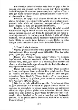 Bu sebebden onlardan bezileri belo deyir ki, guya Allah da
insanlar kimi sos çıxardıb, horflorlo danışa bilir. Lâkin onlardan
bozilori hoqiqoto bir addım da yaxınlaşaraq belo deyirlor: «Xeyr, o
daha çox bizim düşüncolorimizdo canlandırdığımız sossiz vo horf-
siz nitqo malik ola bilor».
Belelikle, bu qrupa daxil olanlara bildirdikdo ki, «eşitmo,
görme, hoyatilik» vo s. xüsusiyyotlor Allaha mexsus olan xüsusiy-
yotlordir, onlar, sözün esil menasında, antropomorfizme düçar ol­
dular. Herçond ki, bunu tam qetiyyotle inkar edirlor.
Beloliklo, onlar bele bir fikir ireli sürürler ki, Allah tesadüfi
xüsusiyyetlor daşıyır. Ovveli ve axırı var, ehtiyacı olandır vo in­
sanlara moxsus meqsodi var. Bütün bu mülahizeler bize yaxşı ta­
nış olduğu üçün ele do derine getmek fikrinde deyilik. Gördüyü-
müz kimi, beleleri yalançı qarışıq düşünceler perdesine bürünmüş­
lerdir. Bütün bu qruplar ikinci kateqoriyaya daxildirler ve onları
bürüyen perde zülmet ve işıqdan ibaret olmaqla iki hisselidir.
3. Temiz işıqla örtülenier
[ Üçüncü qrupa daxil olanlar temiz işıqdan ibaret olan perdeye
bürünmüşlerdir. Onlar çoxsaylı qrupa bölünübler. Men bunlardan
yalnız üçünü qeyd edeceyemj
Birinci qrup Allahın heqiqi xüsusiyyetlerini ve menasını
başa düşerek müeyyen edenlerdir. Onlar anlayırlar ki, Allaha
mexsus «nitq, irade, güc, bilik» ve s. xüsusiyyetleri insanlara aid
olan eyni xüsusiyyetlerle sehv salmaq düzgün deyil. Buradaki ey-
niyyet yalnız terminlerdedir
Bunun neticesinde onlar bu xüsusiyyetleri Onun elametleri
ve Onun yaratdıqlannı Onun tezahüratı kimi qebul etmişler. Musa
da Fironun suallarına cavab vererken eyni ile bele etmişdir.
«Alemlerin Rebbi kimdir?» (Quran, 26:23), «Oger yeqin inana-
caqsınızsa, (bilin ki) O, göylerin, yerin ve onların arasında olan­
ların Rebbidir » (Quran, 26:24).
îkinciler ise daha yüksekliye qalxıblar. Onlar başa düşübler
ki, göy çoxsaylıdır. Ve melekler bu göyleri hereket etdirir. Ve
melekler de çoxsaylıdır ve onların başqa şüalara olan münasibeti
ulduzlarm diğer görünen şüalara olan münasibeti kimidir. Daha
sonra onlar derk etdiler ki, göyler başqa bir sfera ile ehate olun-
muşdur. Onun hereketi ise 24 saat erzinde her şeyi fealiyyetde
saxlayır. Ve bu yüksek sferanı idare eden Allahdır. O ise tekdir.
Çox ola bilmez.
218
 