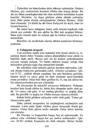 L Üçüncüler ise İkincilerden daha yükseye qalxmışlar. Onların
fıkrince, göy cisimİ0rinin hereketi Allaha olan sitayiş aktıdır. Bu
akt iso Onun yaratdıqlarından biri olan melekler terefınden heyata
keçirilir. Melekler, Ay diğer görünen şüalar altında yerleşdiyi
kimi, İlahi şüalar altında yerleşmişdirler. Onların fıkrince, Allah
itaet olunandır. Ve bütün bu akt Onun fealiyyeti İİ0 deyil, emri ile
heyata keçirilir. '
Bu emrinlneco olduğunu, hansı yolla heyata keçdiyini izah
etmek çox çetindir. Bir çox ağıllar bu fikri tam açıqlaya bilmez.
Buna şerh vermek üçün ise insanın ağlı bu kitabın seviyyesini üs-
telemelidir.
Belelikle, bu merhelede olanlar zülmet perdesine bürünme-
yenlerdir.
4. T ed q iq atm m eqsedi
4-cü merhele sahibi olan inananlar bele hesab edirler ki, in­
sanların ibadet etdiyi Yaradan onların düşündükleri kimi teklik ve
kamillik ifade etmir. Bunun sirri ise bu kitabın serhedlerinden
çox-çox uzaqda yerleşir. Ve ibadet edilenin heqiqi varlığa olan
münasibeti güneşin İşığa olan münasibeti kimidir.
Bu sebebden onlar üzlerini göyleri hereket etdirenden, yük­
sek sferanı fealiyyete getirenden çakib, «Göyleri yaradana» (Qu-
ran 6:73) , yüksek sferanı yaradana, her şeyi herekete getirene,
insanın daxili ve xarici gözü ile derk olunması qeyri-mümkün
olana çevirdiler. Onlar bele fikre gelibler ki, O, ona aid edilen bü­
tün xüsusiyyetlerden çox-çox yüksekdir.
Bu sonuncular da müxtelif seviyyeye bölünürler. Onlardan
bezileri bele hesab edirler ki, bütün hiss olunanlar mehv olub ge-
dir. Ve yalnız ruh qalır. O ise mütleq gözelliyi ve işıqlığı ifade
edir. Bu gözellik ve işıqlıq ise Allaha mexsus xüsusiyyetlerdir.
Ruhda bütün görünen anlayışlar mehv olub gedir. Yalnız gö­
rünmeyenler qalır.
Daha yüksek moqamlara ise seçilmişlerin seçilmişleri nail
olmuşlar. Lâkin onlar Qadir Allahın gözel simasında «batıb get-
mişler». Onları İlahi şöhret mehv etmişdir. Onlar özleri özlerini
yox etmişler.
Bir Olandan ve heqiqetden başqa, heç ne qalmamışdır. Ve
onlann ruhu «Allahdan başqa her şey mdhva mahkumdur» ((du­
ran, 28:88) sözünü, heqiqeten de, derk etmişdir. Birinci fesilde
4
219
 
