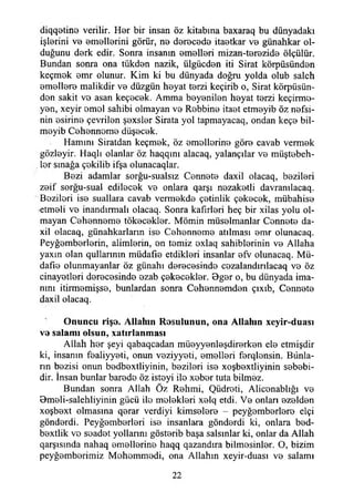 diqqetine verilir. Her bir insan öz kitabına baxaraq bu dünyadaki
işlerini ve emellerini görür, ne derecede itaetkar ve günahkar ol­
duğunu derk edir. Sonra insanın emelleri mizan-terezide ölçülür.
Bundan sonra ona tükden nazik, ülgücden iti Sirat körpüsünden
keçmek emr olunur. Kim ki bu dünyada doğru yolda olub saleh
emellere malikdir ve düzgün heyat terzi keçirib o, Sirat körpüsün-
don sakit ve asan keçecek. Amma beyenilen heyat terzi keçirme-
yen, xeyir emel sahibi olmayan ve Rebbine itaet etmeyib öz nefsi­
nin esirine çevrilen şexsler Sirata yol tapmayacaq, ondan keçe bil-
meyib Cehenneme düşecek.
Hamım Siratdan keçmek, öz emellerine göre cavab vermek
gözleyir. Haqlı olanlar öz haqqını alacaq, yalançılar ve müştebeh-
ler smağa çekiiib ifşa olunacaqlar.
Bezi adamlar sorğu-sualsız Cennete daxil olacaq, bezileri
zeif sorğu-sual edilecek ve onlara qarşı nezaketli davranılacaq.
Bezileri ise suallara cavab vermekde çetinlik çekecek, mübahise
-etmeli ve inandırmak olacaq. Sonra kafirleri heç bir xilas yolu ol­
mayan Cehenneme tökecekler. Mömin müselmanlar Cennete da-
xil olacaq, günahkarlann ise Cehenneme atılması emr olunaeaq.
Peyğemberlerin, alimlerin, en temiz exlaq sahihlerinin ve Allaha
yaxın olan qullarınm müdafle etdikleri insanlar efv olunacaq. Mü-
dafıe olunmayanlar öz günahı derecesinde cezalandırılacaq ve öz
cinayetleri derecesinde ezab çekecekler. Bger o, bu dünyada ima­
nını itirmemişse, bunlardan sonra Cehennemden çıxıb, Cennete
daxil olacaq.
Onuncu rişe. Allahın Rosulunun, ona Allahın xeyir-duası
ve salamı olsun, xatırlanması
Allah her şeyi qabaqcadan müeyyenleşdirerken ele etmişdir
ki, insanın fealiyyeti, onun veziyyeti, emelleri ferqlensin. Bünla-
rın bezisi onun bedbextliyinin, bezileri ise xoşbextliyinin sebebi­
dir. İnsan bunlar barede öz isteyi ile xeber tuta bilmez.
Bundan sonra Allah Öz Rehmi, Qüdreti, Alicenablığı ve
Bmeli-salehliyinin gücü ile melekleri xelq etdi. Ve onları ezelden
xoşbext olmasına qerar verdiyi kimselere - peyğemberlere elçi
gönderdi. Peyğemberleri ise insanlara gönderdi ki, onlara bed-
bextlik ve seadet yollarını gösterib başa salsınlar ki, onlar da Allah
qarşısmda nahaq emellerine haqq qazandıra bilmesinler. O, bizim
peyğemberimiz Mehemmedi, ona Allahın xeyir-duası ve salamı
22
 