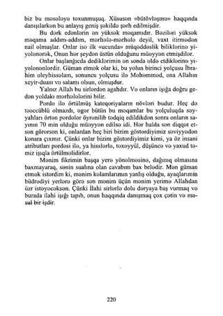 biz bu moseleye toxunmuşuq. Xüsus0n «bütövteşm©» haqqında
danışılark0n bu anlayış geniş şekilde Ş 0 rh edilmişdir.
Bu derk ed0nİ0rin 0n yüks0k m0qamıdır. B0ZİI01İ yüks0k
m0qama addım-addım, m0rh0İ0-m0rh0İ0 deyil, vaxt itirm0d0n
nail olmuşlar. Onlar iso ilk «ucunda» müqodd0slik biliklorino yi-
yolonorok, Onun hor şeydon üstün olduğunu müoyyon etmişdilor.
Onlar başlanğıcda dediklorimin on sonda oldo etdiklorino yi-
yolononlordir. Güman etmok olar ki, bu yolun birinci yolçusu İbra­
him oleyhissolam, sonuncu yolçusu ilo Mohommod, ona Allahın
xeyir-duası vo salamı olsun, olmuşdur.
Yalnız Allah bu sirlordon agahdır. Vo onların İşığa doğru ge­
den yoldaki merhelelerini bilir.
Pordo ilo örtülmüş kateqoriyaların növlori budur. Heç do
tooccüblü olmazdı, eger bütün bu moqamlar bu yolçuluqda sey­
yahları örten perdeler öyronilib tedqiq edildikden sonra onların sa­
yının 70 min olduğu müoyyon edilse idi. Hor halda son diqqet et­
sen görersen ki, onlardan heç biri bizim göstordiyimiz soviyyodon
konara çıxmır. Çünki onlar bizim göstordiyimiz kimi, ya öz insani
atributları perdesi ilo, ya hisslorle, toxoyyül, düşünco vo yaxud te­
miz işıqla örtülmolidirlor.
Menim fikrimin başqa yere yönelmesine, dağınıq olmasına
baxmayaraq, senin sualına olan cavabım bax beledir. Men güman
etmek isterdim ki, menim kelamlarımın yanlış olduğu, ayaqlarımifi
büdrediyi yerlere göre sen menim üçün menim yerime Allahdan
üzr isteyeceksen. Çünki İlahi sirlerle dolu deryaya baş vurmaq ve
burada ilahi İşığı tapıb, onun haqqında danışmaq çox çetin ve me­
sul bir işdir.
220
 