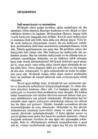 M Ü Q 0 D D İM 0
Sufi m anaviyyatı va rasionalizm
01-Qezali elmin qızğın terefdan, ağılın müdafıaçisi idi. Bu
sababdan «Dini elmlarin dirçalişi» kitabının avvali «Kitab al-ilm»
(«Biiiklar kitabı») ila başlanır. 01-Qazalinin fıkrinca, haqiqi bilik
«vacib faaliyyat» haqqında olan bilikdir. Kim ki onun mahiyyatini
va zamanını derk eda bilib, buna daha çox ehtiyac duyur. Yani bi­
lik vacib faaliyyat ehtiyacmdan yaranır. Bu isa mahiyyat, sabah,
üsul, problemlerin halli kimi masalalarin aydınlaşdınlmasını talab
edir. Zülmla qarşılaşmayan ona qarq olur. Bu problemi yalnız aks
faaliyyatla hail etmak olar. 0ks faaliyyat isa mahiyyatla aks sa­
babdan yaranır. Bas bu sebebin mahiyyatini va bu zülmün kim ta­
rafından yaradıldığını bilmadan va bu biliklara sahib olmadan
bunu alda etmak mümkündürmü? 01-Qazali defalarla qeyd etmiş-
dir ki, onun analiz vaxtı tatbiq etdiyi metod digor sferalarda da tat-
biq edile biler. Onun diqqatini daha çox calb edan isa din haqqın-
da elm olan müammadır. O, ağıla münasibatda da mahz bu nöqta-
dan çıxış edir. BI-Qezali tadqiq etdiyi digar manevi problemler
kimi, bu problemi da inkişaf etdirerek onun evolyusiyasma sabety
olmuşdur.
Bvval qeyd edildiyi kimi, al-Qazali bir çox asarlarinda ağı­
lın va derrakonin sarhadlarini müayyanlaşdirmişdir. O, «Dini elm­
larin dirçalişi» kitabının «İlm» adlı 7-ci başlığım leyaqet, ağılın
mahiyyati va hisseleri kimi problemlara hasr etmişdir. Bu kitabın
bütün hisselerinde ireli sürülen fıkirlarin rasional ifadesi olan çox-
saylı mülahizalara rast galmak mümkündür. 01-Qazalinin heç bir
eserinde onun «ağılın mahiyyati» adlandırdığı anlayışı aks etdiran
heç bir fakta rast galinmir. Düzdür, buradaki rasionalizm dövrün
irrasionallığından da uzaq olmamışdır. Malumdur ki, har dövrün
özünamaxsus irrasional tasavvürlari olmuş va onlar yalnız daha
sonraki dövrlarda aydınlaşdmlmışdır. O hatta ağıldan yuxarı va
yaxud ağıldan sonra galan har hansı bir merhale (meselen, vilaya)
haqqmda malumat verarkan da onu ağıla aks qoymaqdan çakin-
mişdir. Bela ki, «Darketmanin mübarek maqsadlari»nda o qeyd
edir ki, «vilaya marhalasinda aqla uyğun heç bir şey ola bilmez.
222
 