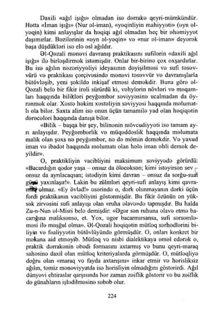 Daxili «ağıl İşığı» olmadan iso dorrako qeyri-mümkündür.
Hotta «İman İşığı» (Nur ol-iman), «yoqinliyin mahiyyeti» (oyn ol-
yoqin) kimi anlayışlar da hoqiqi ağıl olmadan heç bir ohemiyyot
daşımırlar. Bozilorinin «oyn ol-yoqin» vo «nur ol-iman» deyorok
başa düşdüklori iso elo osl ağıldır.
01-Qozali monovi davranış praktikasım sufılorin «daxili ağıl
İşığı» ilo birloşdirmok istomişdir. Onlar bir-birino çox oxşardırlar.
Bu iso ağılın nozoriyyoliyi ideyasının doyişilmosi vo sufı tosov-
vürü vo praktikası çorçivosindo monovi tosovvür vo davranışlarla
bütövloşib, yeni şokildo inkişaf etmosi demokdir. Buna göro ol-
Qozali belo bir fikir iroli sürürdü ki, vohylorin növlori vo meqam-
ları haqqında biliklori peyğombor soviyyosino ucalmadan da öy-
ronmok olar. Xosto hokim xostoliyin soviyyosi haqqında molumat-
lı ola bilor. Saxta alim iso onun üçün tamamilo yad olan hoqiqotin
dorocolori haqqında danışa bilor.
«Bilik - başqa bir şey, bilinonin mövcudiyyoti iso tamam ay­
rı anlayışdır. Peyğomborlik vo müqoddoslik haqqında molumata
malik olan şoxs no peyğombor, no do mömin demokdir. Vo yaxud
iman vo ibadot haqqında molumatı olan holo iman ohli demok de­
yildir».
O, praktikliyin vacibliyini maksimum soviyyodo görürdü:
«Bacardığın qodor yaşa - onsuz da ölocokson; kimi istoyirson sev
onsuz da aynlacaqsan; istodiyin kimi davran - onsuz da sorğu-suaH
güflji yaxınlaşır!». Lâkin bu zülmlori qeyri-sufı anlayış kimi qavra-
rrratfolmaz. «Ey övlad!» osorindo o, dork olunmayanın dorki üçün
fordi praktikanın vacibliyini göstormişdir. Bu fikir özünün on yük­
sok zirvosini sufı anlayışı olan «ruha olavo»do tapmışdır. Bu halda
Zu-n-Nun ol-Misri belo demişdir: «0gor son ruhuna olavo etmo ba-
canğına maliksonso, et. Yox, ogor bacarmırsansa, sufı sorsomlo-
mosi ilo moşğul olma». 01-Qozali hoqiqotin mütloq sorhodlorini bi-
liyrn vo foaliyyotin bütövlüyündo görmüşdür. O, onlan konkret bir
mokana aid etmoyib. Mütloq vo nisbi dialektikaya omol edorok o,
praktik dorrakonin obodi formasını axtarmış vo bunu qeyri-maraq
sahosino daxil olan mütloq kriteriyalarda görmüşdür. O, mütloqliyo
doğru olan «maraq vo fayda axtarışını» inkar etmir vo horisliksiz
ağılın, tomiz monoviyyatda iso horisfıyin olmadığım gösterirdi. Ağıl
dünyovi ehtiraslar qarşısında hor zaman zoiflik gösterir vo bu zoiflik
do günahlann işlodilmosine sobob olur.
224
 