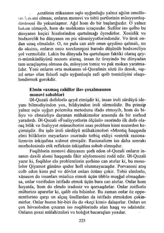 ^ezalinin etikasının eqlo uyğunluğu yalnız ağılın amelle­
rin 1,akimi olması, onların manevi ve tabii şertlerinin müeyyenleş-
dirılmesi ile yekunlaşmır. Ağıl hem de bir başlanğıcdır. O yalnız
Uakıın olmayıb, hem de mahkeme icraçısıdır. Sufıler ise qelbe bu
dünyanın keçici hisslerinden qurtulmağı öyredirler. Xesislik ve
bedxerclik bu dünyanın en pis xüsusiyyetlerindendir. Ve ürek on­
dan uzaq olmalıdır. O, ne pula can atıb onun qeydine qalmalı, ne
de eksine, onların nece xerclenrçosi barede düşünüb bedxercliye
yol vermelidir. Lâkin bu dünyada bu qurtuluşun faktiki olaraq qey-
ri-mümkünlüyünü nezere alaraq, insan öz iireyinde bu dünyadan
tam uzaqlaşmış olmasa da, müeyyen temiz ve pak mekan yaratma­
lıdır. Yeni onların orta mekanını el-Qezalinin sözü ile desek, «qı-
zıl orta» olan felsefi eqle uyğunluqla sufı qelb temizliyini elaqe-
lendirmek gerekdir.
E lm in «axm aq cahiller ile» çoxalm asım n
m enevi seb eb leri
01-Qezali defelerle qeyd etmişdir ki, insan ireli sürdüyü ide-
yanı bilmediyinden yox, bildiyinden ireli sürmelidir. Bu prinsip
yalnız eqle uyğun polemika metodunu ifade etmeyib, hom de bi­
liye ve elmsizliye dayanan mühakimeler arasında da bir serhed
yaradırdı. Bl-Qezali «Fealiyyetlerin ölçüsü» eserinde ilk defe ola-
raq bilik ve fealiyyet münasibetini esas problem kimi nezerden ke-
çirmişdir. Bu işde ireli sürdüyü mühakimeleri «Mentiq haqqında
elmi biliklerin meyarları» eserinde tetbiq etdiyi «estetik rasiona-
lizm»in inkişafına xidmet etmişdir. Rasionalizm ise daha sonraki
merhelesinde etik refleksin inkişafına sebeb olmuşdur.
Feqihlerin menevi dünyasını şerh eden el-Qezali onların in­
sanın daxili alemi haqqında fikir söylemesini rodd edir. Bl-Qezali
yazır ki, feqihler ele problemlerin şerhine can atırlar ki, bu mese­
leler Qiyamet gününe qeder hell olunmayacaqdır. Pervaneni ateş
celb eden kimi pul ve dövlet onları özüne çekir. Tebii elmlerle,
xüsusen de insanları müalice etmek üçün tibble meşğul olmaqdan-
sa, onlar vezifeden istifade etmek üçün bura can atırlar. Onlar hem
heyatda, hem de elmde iradesiz ve qorxaqdırlar. Onlar zeiflerle
mübarize aparırlar ki, qalib ola bilsinler. Bu zaman onlar öz oppo-
nentlerine qarşı en alçaq üsullardan da istifade etmekden çekin-
mirler. Onlar bezen bir-biri ile de «keçi kimi» dalaşırlar. Onları en
çox hövseleden çıxaran ise reqiblerinde olan haqq ve edaletdir.
Onların şexsi mülahizeleri ve belığet bacarıqlan yoxdur.
225
 