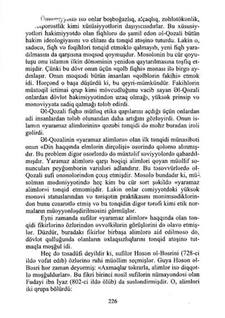Jınıımiyyeııo iso onlar boşboğazlıq, alçaqlıq, zohletökonlik,
.vnperostlik kimi xüsüsiyy0tlorin daşıyıcısıdırlar. Bu xüsusiy-
yotlori hakimiyyotde olan fıqhlero do şamil edon ol-Qozali bütün
hakim ideologiyasmı vo elitanı da tonqid atoşino tuturdu. Lâkin o,
sadoco, fıqh vo foqihlori tonqid etmoklo qalmayıb, yeni fıqh yara-
dılmasını da qarşısına moqsod qoymuşdur. Mosolonin bu cür qoyu-
luşu onu islamın ilkin dönominin yeniden qaytarılmasına toşfıq et-
mişdir. Çünki bu dövr onun üçün «qolb fîqhi» monası ilo birgo ay­
dınlaşır. Onun moqsodi bütün insanları «qolblorin fakihi» etmok
idi. Horçond o başa düşürdü ki, bu qeyri-mümkündür. Fakihlorin
müstoqil içtimai qrup kimi mövcudluğunu vacib sayan 0l-Qozali
onlardan dövlot hakimiyyotindon uzaq olmağı, yüksok prinsip vo
monoviyyata sadiq qalmağı tolob edirdi.
Dl-Qozali fıqho mütloq etika qapılarını açdığı üçün onlardan
adi insanlardan tolob olunandan daha artığını gözloyirdi. Onun İs­
lamm «yaramaz alimlerinin» qozobi tonqidi do mohz buradan ireli
gelirdi.
01-Qozalinin «yaramaz alimlere» olan ilk tonqidi münasiboti
onun «Din haqqında elmlorin dirçolişi» osorindo qolomo alınmış-
dır. Bu problem digor osorlordo do müxtolif soviyyolordo qabardıl-
mışdır. Yaramaz alimlere qarşı hoqiqi alimleri qoyan müellif so-
nunculan peyğomborin varisleri adlandırır. Bu tosovvürlerdo ol-
Qozali sufı ononolorindon çıxış etmişdir. Mosolo bundadır ki, müA
solman modoniyyotindo heç kim bu cür sort şokildo «yaramaz
alimlor»i tonqid etmomişdir. Lâkin onlar comiyyotdoki yüksok
monovi statuslanndan vo toriqotin praktikasını monimsodiklorin-
don bunu cosarotlo etmiş vo bu tonqidin digor torofı kimi etik nor-
malarm müoyyonloşdirilmosini görmüşler.
Eyni zamanda sufılor «yaramaz alimlor» haqqında olan ton-
qidi fıkirlorino özlerinden evvelkilerin görüşlerini do olavo etmiş­
ler. Düzdür, buradaki fikirler birbaşa alimloro aid edilmoso do,
dövlot qulluğunda olanların oxlaqsızlıqlarını tonqid atoşino tut-
maqla meşğul idi.
Heç do tosadüfi deyildir ki, sufilor Hoson ol-Bosrini (728-ci
ildo vefat edib) özlerine ruhi müollim seçmişler. Guya Hoson el-
Besri her zaman deyormiş: «Axmaqlar tekrarla, alimlor iso diqqet-
lo moşğuldurlar». Bu fikri birinci nosil sufılorin nümayondesi olan
Fudayi ibn İyaz (802-ci ildo ölüb) da soslondirmişdir. O, alimlori
iki qrupa bölürdü:
226
 