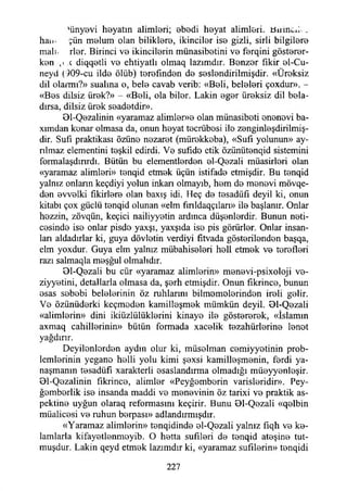 'ünyevi heyatın alimleri; ebedi heyat alimleri, tfiımcd .
han- çün melum olan biliklere, İkinciler ise gizli, sirli bilgilere
mali. rler. Birinci ve İkincilerin münasibetini ve ferqini gösterer-
ken ,ı c diqqetli ve ehtiyatlı olmaq lazımdır. Benzer fikir el-Cu-
neyd (909-cu ilde ölüb) terefınden de seslendiriimişdir. «Üreksiz
dil olarmı?» sualına o, bele cavab verib: «Beli, beleleri çoxdur». -
«Bes dilsiz ürek?» - «Beli, ola bilor. Lâkin eger üreksiz dil bela-
dırsa, dilsiz ürek seadetdir».
81-Qezalinin «yaramaz alimler»e olan münasibeti onenevi ba-
xımdan kenar olmasa da, onun heyat tecrübesi ile zenginleşdirilmiş-
dir. Sufı praktikası özüne nezaret (mürekkoba), «Sufi yolunun» ay-
nlmaz elementini teşkil edirdi. Ve sufido etik özünütenqid sistemini
formalaşdınrdı. Bütün bu elementlerden el-Qezali müasirleri olan
«yaramaz alimleri» tenqid etmek üçün istifade etmişdir. Bu tenqid
yalnız onlann keçdiyi yolun inkan olmayıb, hem de menevi mövqe-
den evvelki fikirlere olan baxış idi. Heç de tesadüfi deyil ki, onun
kitabı çox güçlü tenqid olunan «elm fınldaqçıları» ile başlanır. Onlar
hozzin, zövqün, keçici nailiyyetin ardınca düşenlerdir. Bunun neti­
cesinde ise onlar pisdo yaxşı, yaxşıda ise pis görürler. Onlar insan­
ları aldadırlar ki, guya dövletin verdiyi fıtvada gösterilenden başqa,
elm yoxdur. Guya elm yalnız mübahiseleri hell etmek ve terefleri
razı salmaqla meşğul olmalıdır.
81-Qezali bu cür «yaramaz alimlerin» menevi-psixoloji ve-
ziyyetini, detallarla olmasa da, şerh etmişdir. Onun fıkrince, bunun
esas sebebi belelerinin öz ruhlarını bilmemelerinden ireli gelir.
Ve özünüderki keçmeden kamilleşmek mümkün deyil. 91-Qezali
«alimlerin» dini ikiüzlülüklerini kinaye ile göstererek, «İslamın
axmaq cahillerinin» bütün formada xacelik tezahürlerine lenot
yağdırır.
Deyilonlorden aydın olur ki, müselman cemiyyetinin prob­
lemlerinin yegane helli yolu kimi şexsi kamilleşmenin, ferdi ya­
naşmanın tesadüfi xarakterli esaslandırma olmadığı müeyyenleşir.
01-Qezalinin fıkrince, alimler «Peyğemberin varisleridir». Pey-
ğemberlik ise insanda maddi ve menevinin öz tarixi ve praktik as-
pektine uyğun olaraq reformasını keçirir. Bunu 81-Qezali «qelbin
müalicesi ve ruhun berpası» adlandırmışdır.
«Yaramaz alimlerin» tenqidinde el-Qezali yalnız fıqh ve ke­
lamlarla kifayetlenmeyib. O hetta sufıleri de tenqid ateşine tut-
muşdur. Lâkin qeyd etmek lazımdır ki, «yaramaz sufılerin» tenqidi
227
 