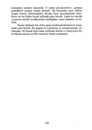 konseptual xarakter daşımırdı. O yalnız psevdosufılenı: sufızme
getirdikleri yamanı tenqid etmişdir. Bu baxımdan onun sufıleri
tenqid etmesi özünütenqidin davamı kimi deyerlendirile biler.
Bunu ise biz bütün böyük sufılerde göre bilerik. Lâkin bu varislik
«yaramaz alimlik tecrübesinden daddıqdan» sonra mümkün ola bi­
lerdi.
Bunun ifadesini biz «Otuz qrup şimiklendirilmişler»in tenqi-
dinde göre bilerik. Bu qruplar öz xeyallarmı ve uzlaşmazlıqları ya­
ratmışlar. 01-Qezali üçün onlar sufızmde biliyin ve fealiyyetin bü-
tövlüyüne aparan tecrübe menbeyi rolunu oynamışlar.
228
 