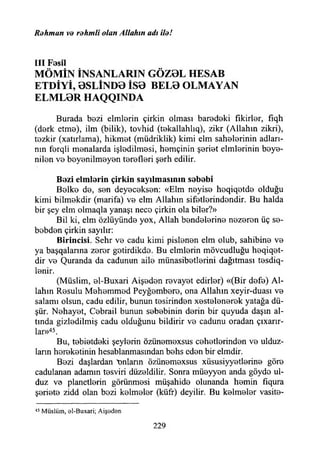 Rohman ve rdhmli olan Allahın adı ile!
III Fasıl
MÖMİN İNSANLARIN GÖZ0L HESAB
ETDİYİ, 0SLİND0 İS0 BEL0 OLMAYAN
ELML0R HAQQINDA
Burada bezi elmlerin çirkin olması baredeki fikirler, fıqh
(derk etme), ilm (bilik), tovhid (t0kallahlıq), zikr (Allahın zikri),
tezkir (xatırlama), hikmet (müdriklik) kimi elm sahelerinin adları­
nın ferqli menalarda işledilmesi, hemçinin şeriet cimlerinin beye-
nilen v b beyenilmeyen terefleri şBrh edilir.
B ezi elm larin çirkin sayılm asının sababi
Belke de, sen deyeceksen: «Elm neyise heqiqetde olduğu
kimi bilmekdir (marifa) ve elm Allahın sifetlerindendir. Bu halda
bir şey elm olmaqla yanaşı nece çirkin ola biler?»
Bil ki, elm özlüyünde yox, Allah bendelerine nezeren üç se-
bebden çirkin sayılır:
B irincisi. Sehr ve cadu kimi pislenen elm olub, sahibine ve
ya başqalanna zerer getirdikdo. Bu elmlerin mövcudluğu heqiqet-
dir ve Quranda da cadunun aile münasibetlerini dağıtması tesdiq-
lenir.
(Müslim, el-Buxari Aişeden revayet edirler) «(Bir defe) Al­
lahın Resulu Mehemmed Peyğembero, ona Allahın xeyir-duası ve
salamı olsun, cadu edilir, bunun tesirinden xestelenerek yatağa dü­
şür. Nehayet, Cebrail bunun sebebinin derin bir quyuda daşın al­
tında gizledilmiş cadu olduğunu bildirir ve cadunu oradan çıxarır-
lar»45.
Bu, tebietdeki şeylerin özünemexsus cehetlerinden ve ulduz-
lann hereketinin hesablanmasmdan behs eden bir elmdir.
Bezi daşlardan tınların özünemexsus xüsusiyyetlerine göre
cadulanan adamın tesviri düzeldilir. Sonra müeyyen anda göyde ul-
duz ve planetlerin görünmesi müşahide olunanda hemin fıqura
şeriete zidd olan bezi kelmeler (küff) deyilir. Bu kelmeler vasite-
45 Müslüm, 0İ-Buxari; Aişedsn
229
 