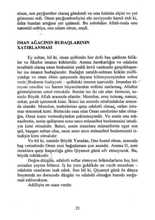 olsun, son peyğember olaraq gönderdi ve onu özünün elçisi ve yol
göstereni etdi. Onun peyğemberliyini ele seviyyede kamil etdi ki,
daha bundan artığına yer qalmadı. Bu sebebden Allah-teala onu
xatemül-enbiya, ona salam olsun, seçdi.
I.' .
İMAN AĞACININ BUDAQLARININ
XATIRLANMASI
Ey sultan, bil ki, insan qelbinde her defe baş qaldıran bilik-
ler ve fikirler imanın kökleridir. Amma itaetkarlığın ve edaletin
tezahürü olaraq onun bedeninin yeddi üzvü vasitesile gerçekleşen-
ler ise imanın budaqlarıdır. Budağın saralıb-solması kökün zeifli-
yinde^ ve onun ölüm qarşısmda dayana bilmeyeceyinden xeber
verir.j Bedenin lealiyyeti - qelbdeki inamın işaresidir. İmandan tö- /
reyen emeller ise haram buyurulandan nefsini saxlamaq, Allahın
gösterişlerine emel etmekdir. Bunlar ise iki cür olur: birincisi, se­
ninle Böyük Allah arasında olandır. Meselen, oruç tutmaq, namaz,
zekat, şerab içmemek kimi. İkinci ise seninle etrafındakılar arasın­
da olandır. Meselen, teebelerine qarşı edaletli olmaq, onları istis­
mar etmemek kimi. Birincide esas olan Onun emrlerine tabe olma­
ğın, Onun icaze vermediyinden çekinmeyindir. Ve senin ona mü-
nasibetin, senin qullarımn sene nece münasibet beslemesini istedi-
yin kimi olmalıdır. İkinci, senin insanlara münasibetin eger sen
qul, başqası sultan olsa, onun sene nece münasibet beslemesini is-
tediyin kimi olmalıdır.
Ve bil ki, seninle Böyük Yaradan, Ona hemd olsun, arasında
baş verenlerde Onun seni bağışlaması çox asandır. Amma O, seni
insanlara qarşı haqsızlığa göre Qiyamet günü efv etmeyecek. Bu,
böyük tehlükedir.~]
Doğru-düzgun, edaletli reftar etmeyen hökmdarların heç biri
cezadan yayına bilmez. İş bu yere geldikde en vacib meseleni -
edaletin esaslarını izah edek. Sen bil ki, Qiyamet günü öz dünya
heyatında ne derecede düzgün ve edaletli olmağın barede sorğu-
sual edileceksen.
Adiliiyin on esası vardır.
23
 