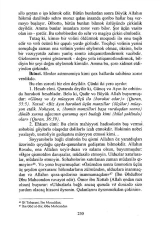 silo şeytan o işe kömek edir. Bütün bunlardan sonra Böyük Allahın
hökmü daxilinde şehre meruz qalan insanda qeribe hallar baş ver­
meye başlayır. 01bette, bütün bunları bilmek özlüyünde çirkinlik
deyildir. Amma bunlar insanlara zerer vere biler. Şer üçün vasite
olan ise - şerdir. Bu sebeblerden de sehr ve magiya çirkin elmlerdir.
Tutaq ki, kimse bir velini öldürmek meqsedi ile onu teqib
edir ve veli özünü bir qapalı yerde gizledir. Teqibçi velinin yerini
soruşduğu zaman ona velinin yerini söylemek olmaz, eksine, bele
bir veziyyetde zalimi yanlış semte istiqametlendirmek vacibdir.
Gizlenenin yerini göstermek - doğru yola istiqametlendirmek, bil-
diyin bir şeyi doğru söylemek kimidir. Amma bu, şere xidmet etdi-
yinden çirkindir.
İkinci. Elmler astronomiya kimi çox hallarda sahibine zerer
verdikde.
Bu elm zorerli bir elm deyildir. Çünki iki yere ayrılır:
1. Hesab elmi. Quranda deyilir ki, Güneş ve Ayın öz orbitin-
de hereketi hesabladır. Bele ki, Qadir ve Böyük Allah buyurmuş­
dur: «Güneş va Ay müayyan ölçü ila (harekat edar)» (Quran,
55:5). Yaxud: «Biz Ayın harakati üçün manzillar (ölçülar) müay-
yan etdik. Nahayat, o, (hamin manzillari başa vurduqdan sonra)
dönüb xurma ağacının qurumuş ayri budağı kimi (hilal şaklinda)
olar» (Quran, 36:39).
2. Ehkam elmi: Bu elmin mahiyyeti hadiselerin baş verme
sebebini göylerle elaqedar delilerle izah etmekdir. Hekimin nebzi
yoxlayıb, xesteliyin gedişatını müeyyen etmesi kimi...
Seyyarelerle bağlı elmlerin bu qismi Allahın öz yaratdıqları
üzerinde qoyduğu qayda-qanunların gedişatını bilmekdir. Allahın
Resulu, ona Allahın xeyir-duası ve salamı olsun, buyurmuşdur:
«Bger qismetden danışsalar, müdaxile etmeyin. Ulduzlar xatırlasa-
lar, müdaxile etmeyin. Sehabelerim xatırlanan zaman müdaxile et­
meyin»46. Ve yene buyurmuşdur: «Özümden sonra ümmetim üçün
üç şeyden qorxuram: hökmdarların zülmünden, ulduzlara inanmaq-
dan ve Allahın qeza-qederine inanmamaqdan»47 (İbn 0bdulber
Bbu Mahcenden revayet edir). Ömer ibn Xettab (Allah ondan razı
olsun) buyurur: «Ulduzlarla bağlı ancaq quruda v'd denizde size
yardım olacaq hisseni öyrenin. Çalanlarını öyrenmekdon çekinin».
46 91 Tobarani; İbn Mesuddan;
47 İbn Obd 0İ-Bir; Bbu M ehcandan
230
 