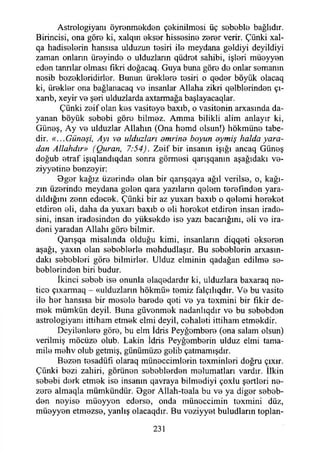 Astrologiyanı öyrenmekden çekinilmesi üç sebeble bağlıdır.
Birincisi, ona göre ki, xalqın ekser hissesine zerer verir. Çünki xal-
qa hadiselerin hansısa ulduzun tesiri ile meydana geldiyi deyildiyi
zaman onların üreyinde o ulduzların qüdret sahibi, işleri müeyyen
eden tanrılar olması fikri doğacaq. Guya buna göre de onlar semanın
nesib bezekleridirler. Bunun üreklere tesiri o qeder böyük olacaq
ki, ürekler ona bağlanacaq ve insanlar Allaha zikri qelblerinden çı-
xanb, xeyir ve şeri ulduzlarda axtarmağa başlayacaqlar.
Çünki zeif olan kes vasiteye baxıb, o vasitenin arxasında da­
yanan böyük sebebi göre bilmez. Amma bilikli alim anlayır ki,
Güneş, Ay ve ulduzlar Allahın (Ona hemd olsun!) hökmüne tabe­
dir. «...Günaşi, Ayı ve ulduzları dmrind boyun aymış halda yara­
dan Allahdır» (Quran, 7:54). Zeif bir insanın İşığı ancaq Güneş
doğub etraf işıqlandıqdan sonra görmesi qarışqanm aşağıdaki ve-
ziyyetine benzeyir:
Bger kağız üzerinde olan bir qarışqaya ağıl verilse, o, kağı-
zın üzerinde meydana gelen qara yazıların qelem terefınden yara-
dıldığını zenn edecek. Çünki bir az yuxarı baxıb o qelemi hereket
etdiren eli, daha da yuxarı baxıb o eli hereket etdiren insan irade­
sini, insan iradesinden de yüksekde ise yazı bacarığım, eli ve ira­
deni yaradan Allahı göre bilmir.
Qarışqa misalında olduğu kimi, insanların diqqeti ekseren
aşağı, yaxın olan sebeblerle mehdudlaşır. Bu sebeblerin arxasm-
dakı sebebleri göre bilmirler. Ulduz elminin qadağan edilme se-
beblerinden biri budur.
İkinci sebeb ise onunla elaqedardır ki, ulduzlara baxaraq ne­
tice çıxarmaq - «ulduzların hökmü» temiz falçılıqdır. Ve bu vasite
ile her hansısa bir mesele barede qeti ve ya texmini bir fikir de­
mek mümkün deyil. Buna güvenmek nadanlıqdır ve bu sebebden
astrologiyanı ittiham etmek elmi deyil, cehaleti ittiham etmekdir.♦
Deyilenlere göre, bu elm İdris Peyğombere (ona salam olsun)
verilmiş möcüze olub. Lâkin İdris Peyğemberin ulduz elmi tama-
mile mehv olub getmiş, günümüze gelib çatmamışdır.
Bezen tesadüfi olaraq müneccimlerin texminleri doğru çıxır.
Çünki bezi zahiri, görünen sebeblerden melumatları vardır. İlkin
sebebi derk etmek ise insanın qavraya bilmediyi çoxlu şertleri ne-
zere almaqla mümkündür. Bger Allah-teala bu ve ya diğer sebeb­
den neyise müeyyen ederse, onda müneccimin texmini düz,
müeyyen etmezse, yanlış olacaqdır. Bu veziyyet buludların toplan-
231
 