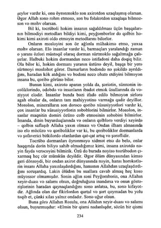 şeyler vardır ki, onu öyrenmekle sen axiretden uzaqlaşmış olarsan.
Bger Allah sene rehm etmese, sen bu felaketden uzaqlaşa bilmez­
sen ve mehv olarsan.
Bil ki, tecrübeli hekim insanın sağaldılması üçün başqaları-
nın bilmediyi metodlan bildiyi kimi, peyğemberler de qelbin be­
kimi kimi axireti elde etmeyin metodlarmı bilerler.
Onların mesleyini sen öz ağlınla mühakime etme, yoxsa
mehv olarsan. Ele insanlar vardır ki, barmaqları yaralandığı zaman
o yaranı özleri müsteqil olaraq derman sürtmekle sağaltmağa çalı­
şırlar. Halbuki hekim dermandan nece istifadeni daha deqiq bilir.
Ola biler ki, hekim dermanı yaranın üstüne deyil, başqa bir yere
sürtmeyi meslehet görer. Damarların bedende ne şekilde ayrıldı­
ğını, haradan kök atdığını ve bedeni nece ohate etdiyini bilmeyen
insana bu, qeribe görüne biler.
Bunun kimi, axirete aparan yolda da, şerietin, sünnenin in­
celiklerinde, edebde ve insanların ibadet etmek üsullarmda da ve-
ziyyet eledir. İnsanlar bunda bezi ifade edile bilmeyen sirlere
agah olsalar da, onların tam mahiyyetine varmağa qadir deyiller.
Meselen, mineralların son derece qeribe xüsusiyyetleri vardır ki,
çox insanlar bu xüsusiyyetlerin sebeblerini bilmirler. Meselen, in­
sanlar maqnitin demiri özüne celb etmesinin sebebini bilmirler.
İmanda, dinin buyurduqlarında ve onların qelblere verdiyi xeyirde
- qelbin saflaşıb Allaha yaxın olması ve Ondan ilham almasmcİa
ise ele möcüze ve qeribelikler var ki, bu qeribelikler dermanlarda
ve şefaverici bitkilerde olanlardan qat-qat artıq ve şereflidir.
Tecrübe dermanları öyrenmeye xidmet etse de bele, onlar
haqqında derin biliye sahib olmadığımız kimi, insana axiretde ne­
yin fayda vereceyini bilmirik. Özü de burada neyise tesrübeden çı-
xarmaq heç cür mümkün deyildir. 9ger ölüm dünyasından kimse
geri dönseydi, biz ondan axiret dünyasında neyin, hansı hereketle-
rin insanı Allaha yaxmlaşdırdığını, hansmın Allahdan uzaqlaşdırdı-
ğını soruşardıq. Lâkin ölüden bu suallara cavab almaq heç kese
müyesser olmamışdır. Senin ağlın seni Peyğemberin, ona Allahın
xeyir-duası ve salamı olsun, doğruluğuna inandırsa ve onun göste­
rişlerinin haradan qaynaqlandığmı sene anlatsa, bu, sene kifayot-
dir. Ağlında olan dar fikirlerden qurtul ve şert qoymadan bu yolu
teqib et, çünki xilas yalnız ondadır. Sene uğur olsun.
Buna göre Allahın Resulu, ona Allahın xeyir-duası ve salamı
olsun, buyurmuşdur: «Elmin bir qismi nadanlıqdır, sözün bir qismi
234
 