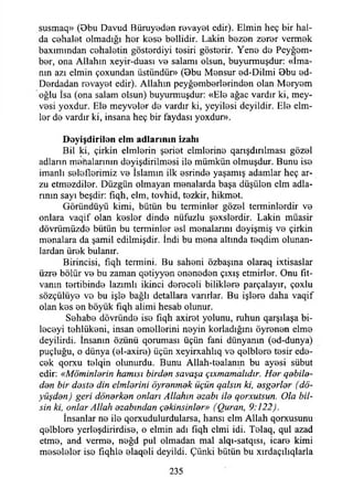susmaq» (Bbu Davud Büruyeden revayet edir). Elmin heç bir hal-
da cehalet olmadığı her kese bellidir. Lâkin bezen zerer vermek
baxımından cehaletin gösterdiyi tesiri gösterir. Yene de Peyğem­
ber, ona Allahın xeyir-duası ve salamı olsun, buyurmuşdur: «İma­
nın azı elmin çoxundan üstündür» (Bbu Mensur ed-Dilmi Bbu ed-
Derdadan revayet edir). Allahın peyğemberlerinden olan Meryem
oğlu İsa (ona salam olsun) buyurmuşdur: «Ele ağaç vardır ki, mey­
vesi yoxdur. Ele meyveler de vardır ki, yeyilesi deyildir. Ele elm­
ler de vardır ki, insana heç bir faydası yoxdur».
D eyişdirilen elm ad ların ın izahı
Bil ki, çirkin elmlerin şeriet elmlerine qarışdırılması gözel
adların menalarının deyişdirilmesi ile mümkün olmuşdur. Bunu ise
imanlı seleflerimiz ve İslamın ilk esrinde yaşamış adamlar heç ar­
zu etmezdiler. Düzgün olmayan menalarda başa düşülen elm adla­
rının sayı beşdir: fıqh, elm, tovhid, tezkir, hikmet.
Göründüyü kimi, bütün bu terminler gözel terminlerdir ve
onlara vaqif olan keşler dinde nüfuzlu şexslerdir. Lâkin müasir
dövrümüzde bütün bu terminler esi menalarım deyişmiş ve çirkin
menalara da şamil edilmişdir. İndi bu mena altında teqdim olunan­
lardan ürek bulanır.
Birincisi, fıqh termini. Bu saheni özbaşına olaraq ixtisaslar
üzre bölür ve bu zaman qetiyyen eneneden çıxış etmirler. Onu fıt-
vanın tertibinde lazımlı ikinci dereceli biliklere parçalayır, çoxlu
sözçülüye ve bu işle bağlı detallara varırlar. Bu işlere daha vaqıf
olan kes en böyük fîqh alimi hesab olunur.
Sehabe dövründe ise fıqh axiret yolunu, ruhun qarşılaşa bi-
leceyi tehlükeni, insan emellerini neyin korladığım öyrenen elme
deyilirdi. İnsanın özünü qoruması üçün fani dünyanın (ed-dunya)
puçluğu, o dünya (el-axire) üçün xeyirxahlıq ve qelblere tesir ede­
cek qorxu telqin olunurdu. Bunu Allah-tealanın bu ayesi sübut
edir: «Möminlerin hamisi birden savaşa çıxmamalıdır. Her qebile-
den bir deste din elmlerini öyrenmek üçün qalsın ki, esgerler (dö-
yüşden) geri dönerken onları Allahın ezabı ile qorxutsun. Ola bil­
sin ki, onlar Allah ezabından çekinsinler» (Quran, 9:122).
İnsanlar ne ile qorxudulurdularsa, hansı elm Allah qorxusunu
qelblore yerleşdirirdise, o elmin adı fıqh elmi idi. Telaq, qul azad
etme, and verme, neğd pul olmadan mal alqı-satqısı, icare kimi
meseleler ise fıqhle elaqeli deyildi. Çünki bütün bu xırdaçılıqlarla
235
 