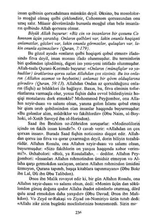 insan q©lbinin qorxudulması mümkün deyil. 0ksin©, bu möselolor-
1© m©şğul olmaq q©lbi çirkİ8ndirir, C©henn©m qorxusundan onu
uzaq salır. Müasir dövrümüzd© bununla m©şğul olan bel© insanla­
rın q©lbind© Allah qorxusu olmur.
Böyük Allah buyurur: «Biz cin va insanların bir çoxunu Ca
hennem üçün yaratdıg. Onların qelbleri var, lâkin onunla heqiqeti
anlamazlar, gözleri var, lâkin onunla görmezler, qulaqları var, lâ­
kin onunla eşitmezler» (Quran, 7:179).
Bu göz©l ayede «onların q©lbi h©qiq8ti q©bul etmez» ifad©-
sind© fıtva deyil, iman manası ifad© olunmuşdur. Bu terminlorin
biri q©dimd8n işladilmiş, digari is© yeni-yeni istifad© olunmuşdur.
Allah-t©ala Qurani-K©rimd© buyurur: «Onların (münafıqler ve ye-
hudiler) öreklerine qorxu salan Allahdan çox sizsiniz. Bu ise onla­
rın (Allahın ezemet ve heybetini) anlamaz bir qövm olduqlarına
göredir» (Quran, 59:13). Allahdan Ondan az qorxulduğunu onla­
rın (fıqhi) az bildikleri il© bağlayır. Baxın, bu, fitva elminin t©f©r-
rüatlarına varmaqla olur, yoxsa fıqhin daha ©vv©l bildirdiyimiz h©-
qiqi m©nalarım d©rk etm©kl©? Möh©mm©d Peyğ©mb©r, ona Alla­
hın xeyir-duası v© salamı olsun, yanına g©l©n İslamı q©bul etmiş
bir qism.©r©b q©bil©sind©n olan insanlar haqqında buyurmuşdur:
«Bu g©l©nl©r alim, müdrikler v© fakihl©rdir» (0bu Naim, ©1-B©y-
h©ki, ©1-X©tib Suveyd ibn ©1-H©risd©n).
Saad ibn İbrahim ©z-Zöhrid©n soruşurlar: «M©din©lil©riri
içind© ©n fakih insan kimdir?». O cavab verir: «Allahdan ©n çox
qorxan insan». Burada Saad fıqhin n©tic©sin© diqq©t edir. Allah­
dan qorxu is© fıtva v© q©rar çıxarmağm deyil, d©rin biliyin tezahü­
rüdür. Allahın Resulu, ona Allahın xeyir-duası v© salamı olsun,
buyurmuşdur: «Siz© fakihl©rin ©n yaxşısı haqqında x©b©r verim-
mi?». 0shab©l©ri: «B©li, ya R©sulallah», - dediler. Allahın Pey-
ğ©mb©ri: «İnsanları Allahın r©hm©tind©n ümidsiz etm©y©n v© Al­
laha qarşı getm©kd©n saxlayan, onların Allahın rehminden ümidini
üzm©y©n, Qurana tapınıb, başqa kitablara tapınmayam» (0bu B©kr
ibn Lal, 01i ibn 0bu Talibd©n).
0n©s ibn Malik r©vay©t edir ki, bir gün Allahın R©sulu, ona
Allahın xeyir-duası v© salamı olsun, dedi: «M©nim üçün dan sökü­
lenden güneş doğana q©d©r Allaha ibadet ed©nl©rl© oturmaq, dörd
qulu azad etm©kd©n daha yaxşıdır» (0bu Davud; 0n©s ibn Mali-
kd©n). V© Zeyd ©r-Rakaşi v© Ziyad ©n-Nomiriyo üzün tutub dedi:
«Allahı zikr sizin bugünki meclisleriniz© benzemezdi. Sizin m©'
236
 