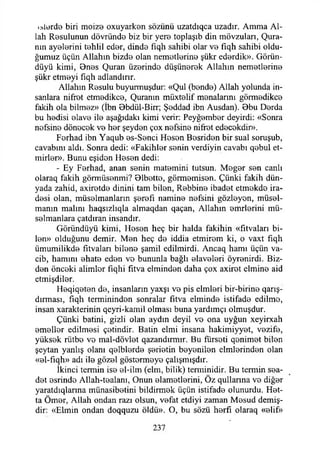 ölürde biri moize oxuyarken sözünü uzatdıqca uzadır. Amma Al­
lah Resulunun dövründe biz bir yere toplaşıb din mövzuları, Qura-
mn ayelerini tehlil eder, dinde fiqh sahibi olar ve fiqh sahibi oldu­
ğumuz üçün Allahın bizde olan nemetlerine şükr ederdik». Görün-
düyü kimi, Ones Quran üzerinde düşünerek Allahın nemetlerine
şükr etmeyi fıqh adlandırır.
Allahın Resulu buyurmuşdur: «Qul (bende) Allah yolunda in­
sanlara nifret etmedikçe, Quranın müxtelif menalarını görmedikçe
fakih ola bilmez» (İbn Bbdül-Birr; Şeddad ibn Ausdan). Obu Derda
bu hedisi elave ile aşağıdaki kimi verir: Peyğember deyirdi: «Sonra
nefsine dönecek ve her şeyden çox nefsine nifret edecekdir».
Ferhad ibn Yaqub es-Senci Hesen Besriden bir sual soruşub,
cavabını aldı. Sonra dedi: «Fakihler senin verdiyin cavabı qebul et-
mirler». Bunu eşiden Hesen dedi:
- Ey Ferhad, anan senin matemini tutsun. Meğer sen canlı
olaraq fakih görmüsenmi? Olbotte, görmemisen. Çünki fakih dün­
yada zahid, axiretde dinini tam bilen, Rebbine ibadet etmekde ira­
desi olan, müselmanlarm şerefi namine nefsini gözleyen, müsei-
manın malını haqsızlıqla almaqdan qaçan, Allahın enirlerini mü-
selmanlara çatdıran insandır.
Göründüyü kimi, Hesen heç bir halda fakihin «fıtvaları bi­
len» olduğunu demir. Men heç de iddia etmirem ki, o vaxt fıqh
ümumilikde fıtvaları bilene şamil edilmirdi. Ancaq hamı üçün va­
cib, hamını ehate eden vo bununla bağlı elaveleri öyrenirdi. Biz­
den önceki alimler fıqhi fıtva elminden daha çox axirot elmine aid
etmişdiler.
Heqiqeten de, insanların yaxşı ve pis elmleri bir-birine qarış-
dırması, fiqh terminindon sonralar fitva elminde istifade edilme,
insan xarakterinin qeyri-kamil olması buna yardımçı olmuşdur.
Çünki batini, gizli olan aydın deyil ve ona uyğun xeyirxah
emeller edilmesi çetindir. Batin elmi insana hakimiyyet, vezife,
yüksek rütbe vo mal-dövlet qazandırmır. Bu fürseti qenimet bilen
şeytan yanlış olanı qelblerde şerietin beyenilen cimlerinden olan
«el-fıqh» adı ile gözel göstermeye çalışmışdır.
İkinci termin ise el-ilm (elm, bilik) temıinidir. Bu temıin sea-
det esrinde Allah-tealanı, Onun elametlerini, Öz qullarına ve diğer
yaratdıqlarına münasibetini bildirmek üçün istifade olunurdu. Het­
ta Ömer, Allah ondan razı olsun, vefat etdiyi zaman Mesud demiş­
dir: «Elmin ondan doqquzu öldü». O, bu sözü herfı olaraq «elif»
237
 