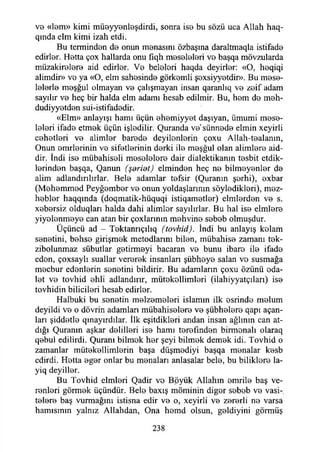 ve «lem» kimi müeyyenleşdirdi, sonra ise bu sözü uca Allah haq-
qmda elm kimi izah etdi.
Bu temrinden de onun menasmı özbaşına daraltmaqla istifade
edirler. Hetta çox hallarda onu fıqh meseleleri ve başqa mövzularda
müzakirelere aid edirler. Ve beleleri haqda deyirler: «O, heqiqi
alimdir» ve ya «O, elm sahesinde görkemli şexsiyyetdir». Bu mese­
lelerle meşğul olmayan ve çalışmayan insan qaranlıq ve zeif adam
sayılır ve heç bir halda elm adamı hesab edilmir. Bu, hem de meh-
dudiyyetden sui-istifadedir.
«Elm» anlayışı hamı üçün ehemiyyet daşıyan, ümumi mese­
leleri ifade etmek üçün işlediiir. Quranda ve'sünnede elmin xeyirli
cehetleri ve alimler barede deyilenlerin çoxu Allah-tealanın,
Onun enirlerinin ve sifetlerinin derki ile meşğul olan alimlere aid-
dir. tndi ise mübahiseli meselelere dair dialektikanın tesbit etdik-
lerinden başqa, Qanun (şeridi) elminden heç ne bilmeyenler de
alim adlandırılırlar. Bele adamlar tefsir (Quranın şerhi), exbar
(Mehemmed Peyğember ve onun yoldaşlarının söyledikleri), mez-
hebler haqqında (doqmatik-hüquqi istiqametler) elmlerden ve s.
xebersiz olduqları halda dahi alimler sayılırlar. Bu hal ise elmlere
yiyelenmeye can atan bir çoxlarınm mehvine sebeb olmuşdur.
Üçüncü ad - Tektanrıçılıq (tovhid). İndi bu anlayış kelam
senetini, behse girişmek metodlarım bilen, mübahise zamanı tek-
zibolunmaz sübutlar getirmeyi bacaran ve bunu ibare ile ifade
eden, çoxsaylı suallar vererek insanları şübheye salan ve susmağa
mecbur edenlerin senetini bildirir. Bu adamların çoxu özünü eda-
let ve tovhid ehli adlandırır, mütekollimleri (ilahiyyatçıları) ise
tovhidin bilicileri hesab edirler.
Halbuki bu senetin melzemeleri islamın ilk esrinde melum
deyildi ve o dövrin adamları mübahiselere ve şübhelere qapı açan­
ları şiddetle qınayırdılar. İlk eşitdikleri andan insan ağlının can at-
dığı Quranm aşkar delilleri ise hamı terefınden birmonalı olaraq
qebul edilirdi. Quranı bilmek her şeyi bilmek demek idi. Tovhid o
zamanlar mütekellimlerin başa düşmediyi başqa menalar kesb
edirdi. Hetta eger onlar bu menaları anlasalar bele, bu biliklere la-
yiq deyiller.
Bu Tovhid elmleri Qadir ve Böyük Allahın emrile baş ve­
renleri görmek üçündür. Bele baxış möminin diğer sebeb ve vasi-
telere baş vurmağını istisna edir ve o, xeyirli ve zererli ne varsa
hamisinin yalnız Allahdan, Ona hemd olsun, geldiyini görmüş
238
 
