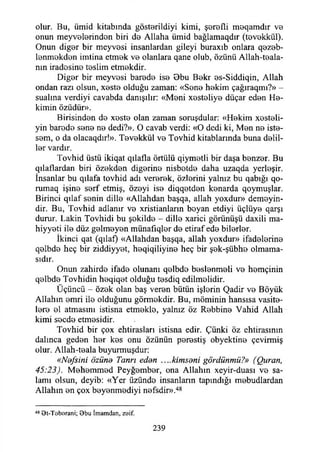 olur. Bu, ümid kitabında gösterildiyi kimi, şerefli moqamdır ve
onun meyvelerinden biri de Allaha ümid bağlamaqdır (tevekkül).
Onun diğer bir meyvesi insanlardan gileyi buraxıb onlara qezeb-
lenmekden imtina etmek ve olanlara qane olub, özünü Allah-teala-
nın iradesine teslim etmekdir.
Diğer bir meyvesi barede ise Obu Bekr es-Siddiqin, Allah
ondan razı olsun, xeste olduğu zaman: «Sone hekim çağıraqmı?» -
sualına verdiyi cavabda danışılır: «Meni xesteliye düçar eden He­
kimin özüdür».
Birisinden de xeste olan zaman soruşdular: «Hekim xesteli-
yin barede sene ne dedi?». O cavab verdi: «O dedi ki, Men ne iste­
sem, o da olacaqdır!». Tevekkül ve Tovhid kitablarmda buna delil­
ler vardır.
Tovhid üstü ikiqat qılafla örtülü qiymetli bir daşa benzer. Bu
qılaflardan biri özekden diğerine nisbetde daha uzaqda yerleşir.
İnsanlar bu qılafa tovhid adı vererek, özlerini yalnız bu qabığı qo-
rumaq işine serf etmiş, özeyi ise diqqetden kenarda qoymuşlar.
Birinci qılaf senin dille «Allahdan başqa, allah yoxdur» demeyin-
dir. Bu, Tovhid adlanır ve xristianların boyan etdiyi üçlüye qarşı
durur. Lâkin Tovhidi bu şekilde - dille xarici görünüşü daxili ma-
hiyyeti ile düz gelmeyen münafıqler de etiraf ede bilerler.
İkinci qat (qılaf) «Allahdan başqa, allah yoxdur» ifadelerine
qelbde heç bir ziddiyyet, heqiqiliyine heç bir şek-şübhe olmama­
sıdır.
Onun zahirde ifade olunanı qelbde beslenmeli ve hemçinin
qelbde Tovhidin heqiqet olduğu tesdiq edilmelidir.
Üçüncü - özek olan baş veren bütün işlerin Qadir ve Böyük
Allahın emri ile olduğunu görmekdir. Bu, müminin hansısa vasite-
lere el atmasını istisna etmekle, yalnız öz Rebbine Vahid Allah
kimi secde etmesidir.
Tovhid bir çox ehtirasları istisna edir. Çünki öz ehtirasının
dalınca geden her kes onu özünün perestiş obyektine çevirmiş
olur. Allah-teala buyurmuşdur:
«Nefsini özüne Tanrı eden ....kimseni gördünmü?» (Quran,
45:23). Mehemmed Peyğember, ona Allahın xeyir-duası ve sa­
lamı olsun, deyib: «Yer üzünde insanların tapındığı mebudlardan
Allahın en çox beyenmediyi nefsdir».48
48 et-Toborani; Obu İmamdan, zeif.
239
 