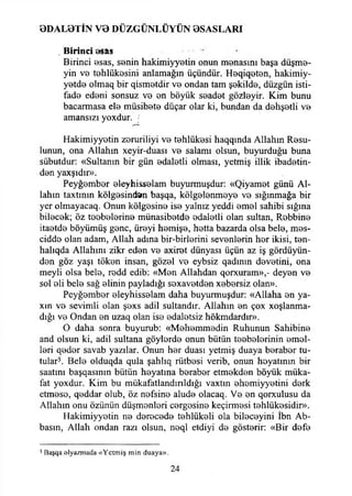 BDAL0TİN VB DÜZGÜNLÜYÜN 0SASLARI
. Birinci esas
Birinci esas, senin hakimiyyetin onun menasını başa düşme­
yin ve tehlükesini anlamağın üçündür. Heqiqeten, hakimiy-
yetde olmaq bir qismetdir ve ondan tam şekilde, düzgün isti­
fade edeni sonsuz ve en böyük seadet gözleyir. Kim bunu
bacarmasa ele müsibete düçar olar ki, bundan da dehşetli ve
amansızı yoxdur. j
Hakimiyyetin zeruriliyi ve tehlükesi haqqında Allahın Resu-
lunun, ona Allahın xeyir-duası ve salamı olsun, buyurduğu buna
sübutdur: «Sultanın bir gün edaletli olması, yetmiş illik ibadetin­
den yaxşıdır».
Peyğember eleyhisselam buyurmuşdur: «Qiyamet günü Al­
lahın taxtının kölgesindön başqa, kölgelenmeye ve sığınmağa bir
yer olmayacaq. Onun kölgesine ise yalnız yeddi emel sahibi sığına
bilecek; öz toebelerine münasibetde edaletli olan sultan, Rebbine
itaetde böyümüş gene, üreyi hemişe, hetta bazarda olsa bele, mes-
ciddo olan adam, Allah adına bir-birlerini sevenlerin her ikisi, ten-
halıqda Allahını zikr eden ve axiret dünyası üçün az iş gördüyün-
den göz yaşı töken insan, gözel vo eybsiz qadının devetini, ona
meyli olsa bele, redd edib: «Men Allahdan qorxuram»,- deyen ve
sol eli bele sağ elinin payladığı sexavetden xebersiz olan».
Peyğember eleyhisselam daha buyurmuşdur: «Allaha en ya-
xın vo sevimli olan şoxs adil sultandır. Allahın en çox xoşlanma-
dığı ve Ondan en uzaq olan ise edaletsiz hökmdardır».
O daha sonra buyurub: «Mehemmedin Ruhunun Sahibine
and olsun ki, adil sultana göylorde onun bütün teebelerinin emel­
leri qeder savab yazılar. Onun her duası yetmiş duaya beraber tu­
tular5. Bele olduqda qula şahlıq rütbesi verib, onun hoyatmın bir
saatini başqasının bütün heyatına beraber etmekden böyük müka­
fat yoxdur. Kim bu mükafatlandırıldığı vaxtın ehemiyyetini derk
etmese, qeddar olub, öz nefsine alude olacaq. Ve en qorxulusu da
Allahın onu özünün düşmenleri cergesine keçirmesi tehlükesidir».
Hakimiyyetin ne derecede tehlükeli ola bileceyini İbn Ab-
basm, Allah ondan razı olsun, neql etdiyi de gösterir: «Bir defe
5 Başqa alyazmada «Y etm iş min duaya».
24
 