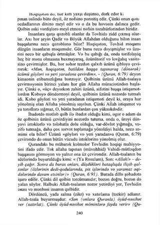 Heqıqeieıı ile, îıer kim yaxşı düşünse, derk eder k.
pman eslinde büte deyil, öz nefsine perestiş edir. Çünki onun qeib
ecdadlarının dinine meyi edir ve o da bu hevesin dalınca gedir.
Qelbin eski verdişlere meyi etmesi nefsin tezahürlerinden biridir.
İnsanlara qarşı qezebli olanlar da Tovhide zidd çıxmış olur­
lar. Axı her şeyin Qadir ve Böyük Allahdan olduğunu bilen insan
başqalarına nece qezeblene biler? Heqiqeten, Tovhid meqamı
düzgün insanların meqamıdır. Gör bunu nece deyişmişler ve üze­
rini nece bir qabıqla örtmüşler. Ve bu qabığı da, onda terifolayiq
heç bir mena olmasına baxmayaraq, özünüterif ve lovğalıq vasite-
sine çevirmişler. Bu, her seher tezden qalxıb üzünü qibleye çevi­
rerek: «Men, heqiqeten, batilden haqqa tapınaraq (donarak)
üzümü göylori va yeri yaradarıa çevirdim», - (Quran, 6:79) deyen
kimsenin etibarsızlığına benzeyir. Qelbinin üzünü Allah-tealaya
çevirmeyenin birinci yalanı hor gün Allaha müracietinden başla-
yır. Çünki o, «üç» deyerken zahiri üzünü, sifetini başqa istiqamet-
lerden Kebeye döndermeyi deyil, qelbinin üzünü nezerde tutmalı
idi. Kebe göyleri ve yeri yaradanın istiqameti deyil ki, oraya her
yönelmiş olan Allaha yönelmiş sayılsın. Çünki Allah istiqamet ve
ya tereflere sığmaz, O, bütün bunlardan çox yüksekdedir.
İbadetde metleb qelb ile ibadet olduğu kimi, eger o adam da
öz qelbinin üzünü çevirdiyini nezerde tutursa, onda o, üreyi dün­
yevi isteklerle ve telebatla dolu olduğu, var-dövlet yığmağa, ve-
zife tutmağa, daha çox servet toplamağa yöneldiyi halda, nece se­
mimi ola biler? Üzünü «göyleri ve yeri yaradan»a (Quran, 6:79)
çevirende de onun bütün vücudu isteklerine yönelmiş olur.
Qurandakı bu mübarek kelmeler Tovhidin heqiqi mahiyye-
tini ifade edir. Tek allaha tapınan (müvehhid) Vahidi-mütleqden
başqasını görmeyen ve yalnız ona üz çevirendir. Allah-tealanm bu
sözlerinde buyurulduğu kimi: « (Ya Resulum), Sen: «Allah!» - de­
yib çağır. Sonra da burax onları, düşdükleri bataqlıqda ilişib qal-
sınlar (özlerinin dedikodularında, pis işlerinde ve yaramaz eqi-
delerinde davam etsinler)» (Quran, 6:91). Burada dille şehadete
işare edilir. Çünki dil qelbin tercümanıdır; bezen doğru, bezen de
yalan söyler. Halbuki Allah-tealanm nezer yetirdiyi yer, Tovhidin
esası ve menbesi insanın qelbidir.
Dördüncü, yada salma (zikr) ve xatırlama (tezkir) adlanır.
Allah-teala buyurmuşdur: «Sen (onlara Quranla) öyüd-nesihet
ver (xatırlat). Çünki öyüd-nesihet möminlere fayda verir» (Qu-
240
 