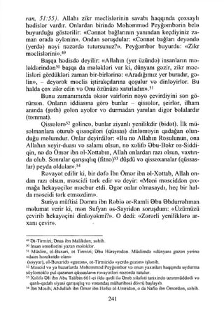 ran, 51:55). Allahı zikr meclislerinin savabı haqqında çoxsaylı
hedisler vardır. Onlardan birinde Mehemmed Peyğemberin bele
buyurduğu gösterilir: «Cennet bağlarının yanından keçdiyiniz za­
man orada eylenin». Ondan soruşdular: «Cennet bağları deyende
(yerde) neyi nezerde tutursunuz?». Peyğember buyurdu: «Zikr
meclislerini».49
Başqa hodisde deyilir: «Allahın (yer üzünde) insanların me­
leklerinden50 başqa da melekleri var ki, dünyanı gezir, zikr mec­
lisleri gördükleri zaman bir-birterine: «Aradığımız yer buradır, ge­
lin», - deyerek meclis iştirakçılarına qoşulur ve dinleyirler. Bu
halda çox zikr edin ve Onu özünüze xatırladin».51
Bunu zamanımızda ekser vairlerin neye çevirdiyini sen gö­
rürsen. Onların iddiasına göre bunlar -- qisseler, şeirler, ilham
anında (şeth) gelen ayeler vo durmadan yanılan diğer belalardır
(temmat).
Qisselere52 gelince, bunlar ziyanlı yenilikdir (bidet). İlk mü-
solmanlara oturub qisseçilori (qüssas) dinlemeyin qadağan olun­
duğu melumdur. Onlar deyirdiler: «Bu ne Allahın Resulunun, ona
Allahın xeyir-duası ve salamı olsun, ne xelife Bbu-Bokr es-Siddi-
qin, ne de Ömer ibn el~Xettabm, Allah onlardan razı olsun, vaxtın-
da olub. Sonralar qartşıqlıq (fitne)53 düşdü ve qissexanalar (qüssas-
lar) peyda oldular».54
Revayet edilir ki, bir defe İbn Ömer ibn el-Xettab, Allah on­
dan razı olsun, mescidi terk edir ve deyir: «Meni mescidden ç o ­
mağa hekayeçiler mecbur etdi. 0ger onlar olmasaydı, heç bir hal­
da mescidi terk etmezdim».
Suriya müftisi Demra ibn Rebie er-Ramli 0bu 0bdurrehman
melumat verir ki, men Sufyan es-Sayridon soruşdum: «Özümüzü
çcvirib hekayeçini dinleyekmi?». O dedi: «Zererli yeniliklere ar-
xanı çevir».
49 Bt-Tirmizi; Bnas ibn Malikdan; sahih.
50 İnsan am allerini yazan malaklar.
51 Müslim, al-Buxari, at Tinnizi; Bbu Hürcyrodan. Müslimda «dünyanı gazan yerina
«daim harakatda olan»
(sayyar), al-Buxarida «gazan», at-Tirmizida «ycrda gazan» işlanib.
52 Mascid va ya hazarlarda M ohommad Pcyğambar va onun yaxınları haqqında uydurma
söylam akla pul qazanan qüssasların ravayatlari nazarda tutulur.
5;i Xalifa Bli ibn Abu Talibin 661-ci ilda qatli ila Brab xilafati tarixinda uzunmüddatli va
qanlı-qadalı siyasi qarışıqlıq vo vatandaş müharibasi dövrü başlayıb.
54 İbn Mosih; Abdullah ibn Ömar ibn Hafsa ol-Umridon, o da Nafıa ibn Ömardan, sahih.
241
 