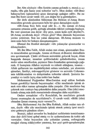 İbn Abn söyleyir: «İbn Şeririn yanma gelende o, menden ;>û-
ruşdu; «Bu gün hansı yeni xeberler var?». Men dedim: «Bl-Bmiı
hekayeçilere (qüssaslara) qisse danışmağı qadağan edib». Bu za­
man İbn Şerir cavab verdi: «O, çox doğru bir iş görmüşdür».
Bir defe alimlerden Süleyman ibn Mehran el-Amaş Besre
mescidine girende qissexanın bele bir qisse danışdığmı eşidir:
«Bl-Amaş bize bele neql edir ki...». Bu zaman el-Amaş
camaatın ortasına gelib, qoltuğu altındaki tükleri yolmağa başlayır.
Bu vaxt qissexan ona deyir: «Ey şeyx, senin üçün eyib deyilmi?».
Bl-Amaş cavabında deyir: «Neye göre? Men sünnede buyurulanı
yerine yetirirem. Sen ise yalan danışırsan. Bl-Amaş menem ve
men sene bele bir hekaye danışmamışam».
Bhmed ibn Henbel demişdir: «Bn yalançılar qissexanlar ve
dilençilerdir».
Bli ibn Bbu-Talib, Allah ondan razı olsun, qissexanları Bes­
re mescidinden qovmuşdu. Amma el-Hesen el-Besrini dinledikde
onu qovmamışdı. Çünki el-Hesen axiretdeki gelecek heyat, ölüm
haqqında danışar, insanlan qelblerindeki qebahetlerden, insanı
mehv eden emellerden, şeytanın fıtne-fesadından qorunmağa çağı­
rırdı. O hemçinin Allahın xeyirxah ve rehmli olduğunu, insanın -
Allah qullarınm ise naşükürlüyünü onlara xatırladar, yer aleminin
qüsurları, faniliyi, müveqqetiliyini gösterer ve axiretde Cehenne­
min tehlükesinden ve dehşetinden xeberdar ederdi. Şerietin be-
yendiyi ve terife layiq olan tezkir bax budur.
Mehemmed Peyğember Bbu-Zerrden neql edilen hedisde
bunun gerekliliyi barede buyurmuşdur: «Zikr meclisinde iştirak et­
mek min rüket namaz qılmaqdan daha yaxşıdır. Zikr meclisine baş
çekmek min xestoye baş çekmekden daha yaxşıdır. Elm (zikr) mec­
lisinde olmaq min defn merasiminde olmaqdan daha xeyirlidir».
Ondan soruşdular: «Ya Rosulallah, bu meclislere getmek
Quran oxumaqdan da xeyirlidirmi?». O cavab verdi: «Bilik (elm)
olmadan Quran oxumaq xeyir verermi?!».
Bbu Mehemmed Ata ibn Bbu Rebbah, Allah ondan razı ol­
sun, deyib: «Bir zikr meclisinde iştirak etmek yetmiş işret mecli­
sine getmeyin günahını siler».
Bezeyi, zahiri sevenler bu hedislori nefslerinin temizlenme­
sine dair delil kimi qebul etmiş ve öz uydurmalarına da tezkir adı
vermişler. Onlar beyenilen zikr yolundan çıxmış, cefengiyatla
meşğul olaraq ziddiyyetler yaratmış, her şeyi qatıb-qarışdırmışlar.
242
 