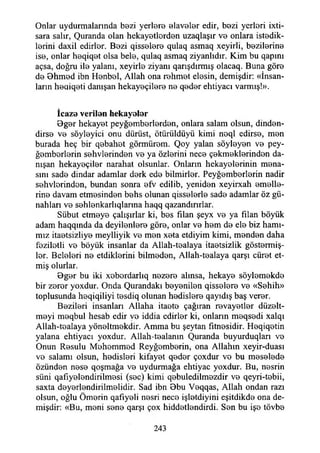 Onlar uydurmalarında bezi yerlere elaveler edir, bezi yerleri ixti-
sara salır, Quranda olan hekayetlerden uzaqlaşır ve onlara istedik­
lerini daxil edirler. Bezi qisselere qulaq asmaq xeyirli, bezilerine
ise, onlar heqiqet olsa bele, qulaq asmaq ziyanlıdır. Kim bu qapını
açsa, doğru ile yalanı, xeyirle ziyanı qarışdırmış olacaq. Buna göre
de Bhmed ibn Henbel, Allah ona rehmet elesin, demişdir: «İnsan­
ların heqiqeti danışan hekayeçilere ne qeder ehtiyacı varmış!».
İcaza verilan hek ay alar
Bger hekayet peyğemberlerden, onlara salam olsun, dinden-
dirse ve söyleyici onu dürüst, ötürüldüyü kimi noql edirse, men
burada heç bir qebahet görmürom. Qoy yalan söyleyen ve pey­
gamberlerin sehvlerinden ve ya özlerini nece çekmeklerinden da­
nışan hekayeçiler narahat olsunlar. Onların hekayelerinin mana­
sını sade dindar adamlar derk ede biimirler. Peygamberlerin nadir
sehvlerinden, bundan sonra efv edilib, yeniden xeyirxah emelle­
rine davam etmesinden behs olunan qisselerle sade adamlar öz gü­
nahları ve sehlenkarlıqlanna haqq qazandırırlar.
Sübut etmeye çalışırlar ki, bes filan şeyx ve ya filan böyük
adam haqqında da deyilenlere göre, onlar ve hem de ele biz hamı­
mız itaetsiziiye meylliyik ve men xeta etdiyim kimi, menden daha
faziletli ve böyük insanlar da Allah-tealaya itaatsizlik göstermiş­
ler. Beleleri ne etdiklerini bilmeden, Allah-tealaya qarşı cüret et­
miş olurlar.
Bger bu iki xeberdarlıq nezere alınsa, hekaye söylemekde
bir zerer yoxdur. Onda Qurandakı beyenilen qisselere ve «Sahih»
toplusunda heqiqiliyi tesdiq olunan hadislere qayıdış baş verer.
Bezileri insanları Allaha itaate çağıran revayetler düzelt­
meyi meqbul hesab edir ye iddia edirler ki, onların meqsedi xalqı
Allah-tealaya yöneltmekdir. Amma bu şeytan fitnesidir. Heqiqetin
yalana ehtiyacı yoxdur. Allah-tealanın Quranda buyurduqlan ve
Onun Resulu Mehemmed Reyğemberin, ona Allahın xeyir-duası
ve salamı olsun, hadisleri kifayet qeder çoxdur ve bu meselede
özünden nese qoşmağa ve uydurmağa ehtiyac yoxdur. Bu, nesrin
süni qafıyelendirilmesi (sec) kimi qebuledilmezdir ve qeyri-tebii,
saxta deyerlendirilmelidir. Sad ibn Bbu Veqqas, Allah ondan razı
olsun, oğlu Ömerin qafiyeli nesri nece işletdiyini eşitdikde ona de­
mişdir: «Bu, meni sene qarşı çox hiddetlendirdi. Sen bu işe tövbe
243
 