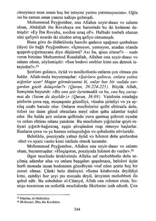 etmeyince men senin heç bir isteyini yerine yetirmeyecem». Oğlu
ise bu zaman onun yanma xahişe gelmişdi.
Mehemmed Peyğember, ona Allahın xeyir-duası ve salamı
olsun, Abdullah ibn Revahaya sec haresinde bu iki kelmeni de­
mişdir: «Ey İbn Rovaha, secden uzaq ol!». Halbuki tenbeh olunan
süni qafıyeli nesrde iki sözden artıq qafıye olmamışdı.
Buna göre de öldürülmüş hamile qadının uşağının qanbahası
(diye) ile bağlı Peyğembere: «İçmeyen, yemeyen, anadan olanda
qışqırıb-çığırmayana diye düşürmü? Axı bu, qisas olmur?» - suali
veren birisine Mehemmed Resulallah, Allahın ona xcyir~duası vo
salamı olsun, söylemişdir: «Sen bedevi erebler kimi sec demek is-
teyirdin?».55
Şeirlere gelince, öyüd ve nosihotlerde onların çox olması pis
haldır. Allah-teala buyurmuşdur: «Şairlara gelinca, onlara yalnız
azgınlar uyar! Magar görmürsanmi ki, onlar har bir vadide sar-
gardan gazib dolaşırlar?» (Quran, 26:224-225). Böyük Allah,
hemçinin buyurub: «Biz ona şeir öyratmadik va bu, ona heç yaraş­
maz da (lazım da deyildir)» (Quran, 36:69). Vaizlerin oxuduğu
şeirlerin çoxu eşq, meşuqenin gözelliyi, vüsalm şirinliyi ve ya ay-
rılıq ezabı barede olur. Onların meclislerini qelbi ehtirasla dolu,
özleri ise daim gözel obrazlara meyi eden qaba adamlar teşkil
eder. Bu halda şeir onların qelbinde yuva qurmuş şehveti oyadar
ve onları ehtiras oduna yandırar. Bu meclislere yığılanlar qeyri-ix-
tiyari çığırıb-bağıraraq, eşqin şövqünden reqs etmeye başlarlar.
Bunların çoxu ve ya hamisi exlaqsızlığın ve qebahetin növleridir.
Belelikle, poeziyada yalnız öyüd ve hikmet dolu şeirlerden
mbut ve eyani vasite kimi istifade etmek lazımdır.
Mehemmed Peyğember, Allahın ona xeyir-duası ve salamı
olsun, buyurmuşdur: «Heqiqeten, poeziyada hikmet do vardır».56
Oger meclisde üreklerinde Allaha saf mehebbetle dolu se­
çilmiş adamlar olsa ve onlara başqaları qoşulmasa, beleleri üçün
herfı monada insan bedeninin gözelliyini vesf eden şeirin heç bir
zereri olmaz. Çünki bele dinleyici «Sema kitabı»nda deyildiyi
kimi, eşitdiyi her şeyi pis menada deyil, üreyinin mehebbeti ile
qebul edir. Bu sebebden el-Cüneyd, Allah ona rehmet etsin, ho-
mişe texminen on neferlik meclislerde fikirlerini izah ederdi. Çox
55 Müslim; el-M ühirdon.
5691-Buxari; 9 bu ibn Koobdan.
244
 